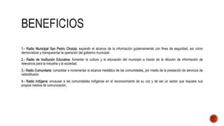 1.- Radio Municipal San Pedro Cholula: expandir el alcance de la información gubernamental con fines de seguridad, así como
democratizar y transparentar la operación del gobierno municipal.
2.- Radio de Institución Educativa: fomentar la cultura y la educación del municipio a través de la difusión de información de
relevancia para la industria y la sociedad.
3.- Radio Comunitaria: consolidar e incrementar el alcance mediático de las comunidades, por medio de la prestación de servicios de
radiodifusión.
4.- Radio Indígena: encausar a las comunidades indígenas en el reconocimiento de su voz y de ser un sector que requiere sus
propios medios de comunicación.
 