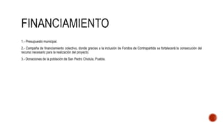 1.- Presupuesto municipal.
2.- Campaña de financiamiento colectivo, donde gracias a la inclusión de Fondos de Contrapartida se fortalecerá la consecución del
recurso necesario para la realización del proyecto.
3.- Donaciones de la población de San Pedro Cholula, Puebla.
 