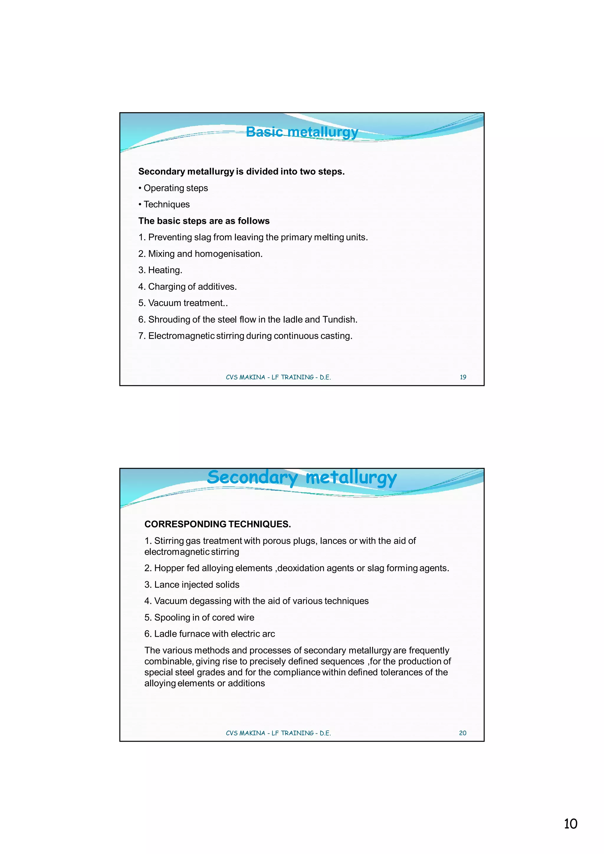 Basic metallurgy

Secondary metallurgy is divided into two steps.
• Operating steps
• Techniques
The basic steps are as follows
1. Preventing slag from leaving the primary melting units.
2. Mixing and homogenisation.
3. Heating.
4. Charging of additives.
5. Vacuum treatment..
6. Shrouding of the steel flow in the ladle and Tundish.
7. Electromagnetic stirring during continuous casting.



                      CVS MAKINA - LF TRAINING - D.E.                            19




                 Secondary metallurgy

 CORRESPONDING TECHNIQUES.
 1. Stirring gas treatment with porous plugs, lances or with the aid of
 electromagnetic stirring
 2. Hopper fed alloying elements ,deoxidation agents or slag forming agents.
 3. Lance injected solids
 4. Vacuum degassing with the aid of various techniques
 5. Spooling in of cored wire
 6. Ladle furnace with electric arc
 The various methods and processes of secondary metallurgy are frequently
 combinable, giving rise to precisely defined sequences ,for the production of
 special steel grades and for the compliance within defined tolerances of the
 alloying elements or additions




                      CVS MAKINA - LF TRAINING - D.E.                            20




                                                                                      10
 