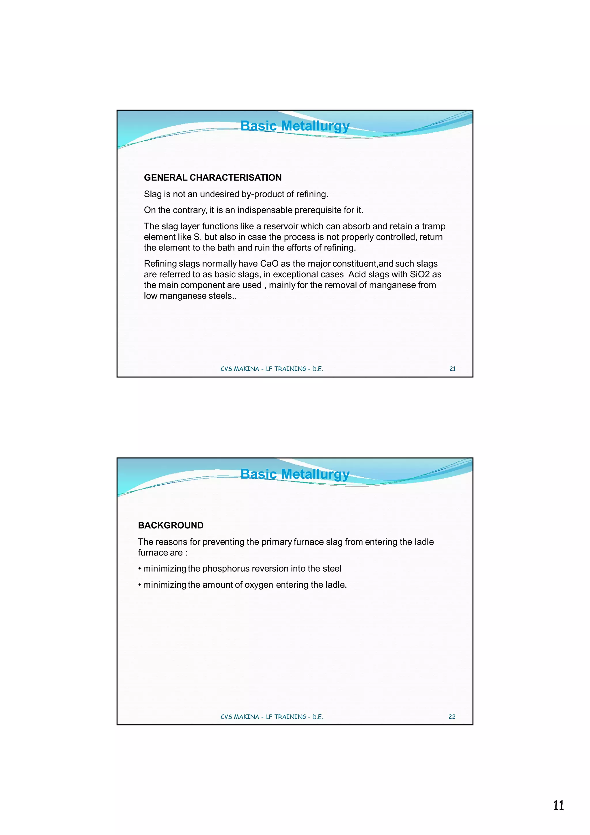 Basic Metallurgy


 GENERAL CHARACTERISATION
 Slag is not an undesired by-product of refining.
 On the contrary, it is an indispensable prerequisite for it.
 The slag layer functions like a reservoir which can absorb and retain a tramp
 element like S, but also in case the process is not properly controlled, return
 the element to the bath and ruin the efforts of refining.
 Refining slags normally have CaO as the major constituent,and such slags
 are referred to as basic slags, in exceptional cases Acid slags with SiO2 as
 the main component are used , mainly for the removal of manganese from
 low manganese steels..




                     CVS MAKINA - LF TRAINING - D.E.                               21




                           Basic Metallurgy


BACKGROUND
The reasons for preventing the primary furnace slag from entering the ladle
furnace are :
• minimizing the phosphorus reversion into the steel
• minimizing the amount of oxygen entering the ladle.




                     CVS MAKINA - LF TRAINING - D.E.                               22




                                                                                        11
 