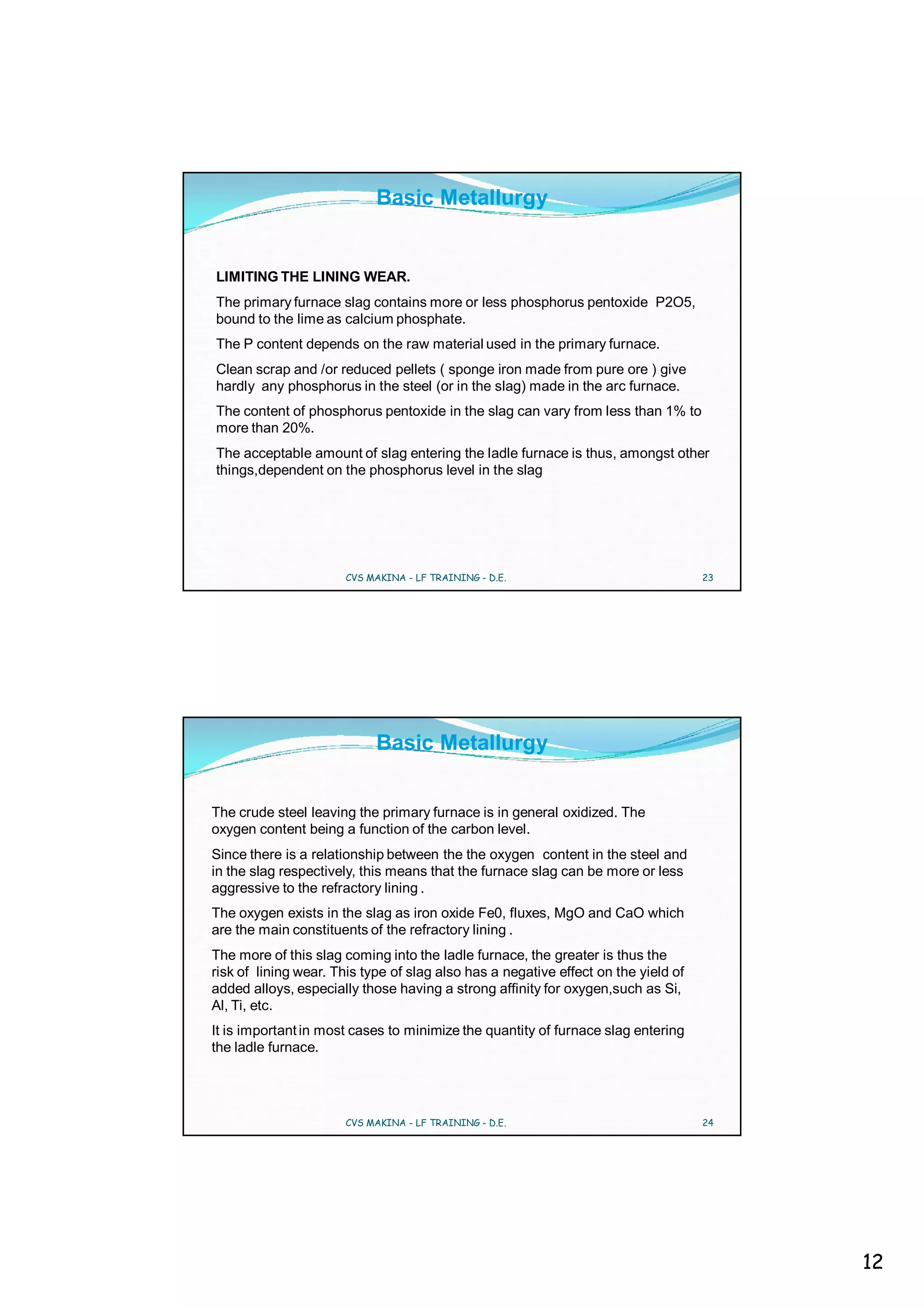 Basic Metallurgy


LIMITING THE LINING WEAR.
The primary furnace slag contains more or less phosphorus pentoxide P2O5,
bound to the lime as calcium phosphate.
The P content depends on the raw material used in the primary furnace.
Clean scrap and /or reduced pellets ( sponge iron made from pure ore ) give
hardly any phosphorus in the steel (or in the slag) made in the arc furnace.
The content of phosphorus pentoxide in the slag can vary from less than 1% to
more than 20%.
The acceptable amount of slag entering the ladle furnace is thus, amongst other
things,dependent on the phosphorus level in the slag




                      CVS MAKINA - LF TRAINING - D.E.                               23




                            Basic Metallurgy


The crude steel leaving the primary furnace is in general oxidized. The
oxygen content being a function of the carbon level.
Since there is a relationship between the the oxygen content in the steel and
in the slag respectively, this means that the furnace slag can be more or less
aggressive to the refractory lining .
The oxygen exists in the slag as iron oxide Fe0, fluxes, MgO and CaO which
are the main constituents of the refractory lining .
The more of this slag coming into the ladle furnace, the greater is thus the
risk of lining wear. This type of slag also has a negative effect on the yield of
added alloys, especially those having a strong affinity for oxygen,such as Si,
Al, Ti, etc.
It is important in most cases to minimize the quantity of furnace slag entering
the ladle furnace.




                      CVS MAKINA - LF TRAINING - D.E.                               24




                                                                                         12
 