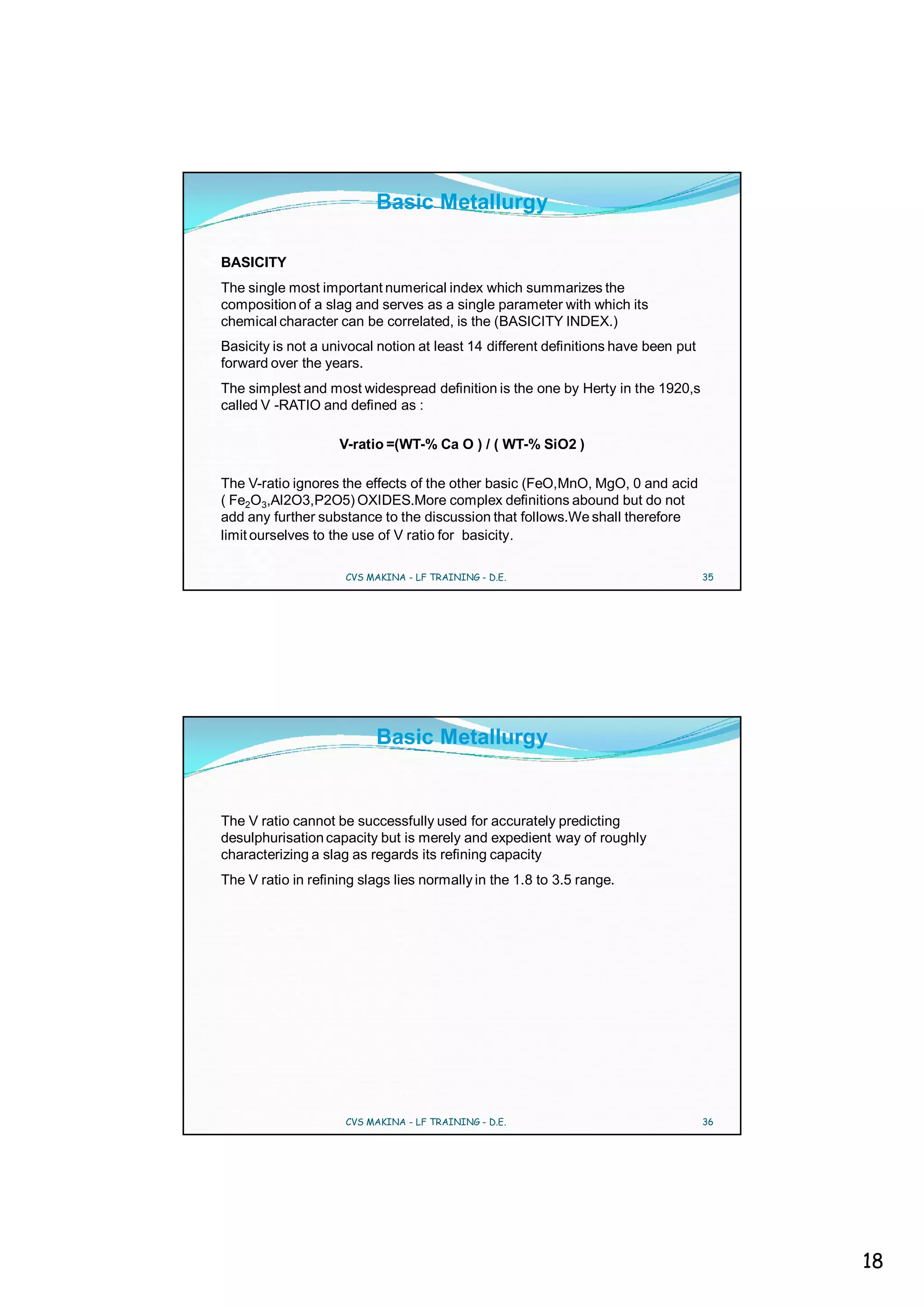 Basic Metallurgy

BASICITY
The single most important numerical index which summarizes the
composition of a slag and serves as a single parameter with which its
chemical character can be correlated, is the (BASICITY INDEX.)
Basicity is not a univocal notion at least 14 different definitions have been put
forward over the years.
The simplest and most widespread definition is the one by Herty in the 1920,s
called V -RATIO and defined as :

                    V-ratio =(WT-% Ca O ) / ( WT-% SiO2 )

The V-ratio ignores the effects of the other basic (FeO,MnO, MgO, 0 and acid
( Fe2O3,Al2O3,P2O5) OXIDES.More complex definitions abound but do not
add any further substance to the discussion that follows.We shall therefore
limit ourselves to the use of V ratio for basicity.

                     CVS MAKINA - LF TRAINING - D.E.                                35




                          Basic Metallurgy


The V ratio cannot be successfully used for accurately predicting
desulphurisation capacity but is merely and expedient way of roughly
characterizing a slag as regards its refining capacity
The V ratio in refining slags lies normally in the 1.8 to 3.5 range.




                     CVS MAKINA - LF TRAINING - D.E.                                36




                                                                                         18
 