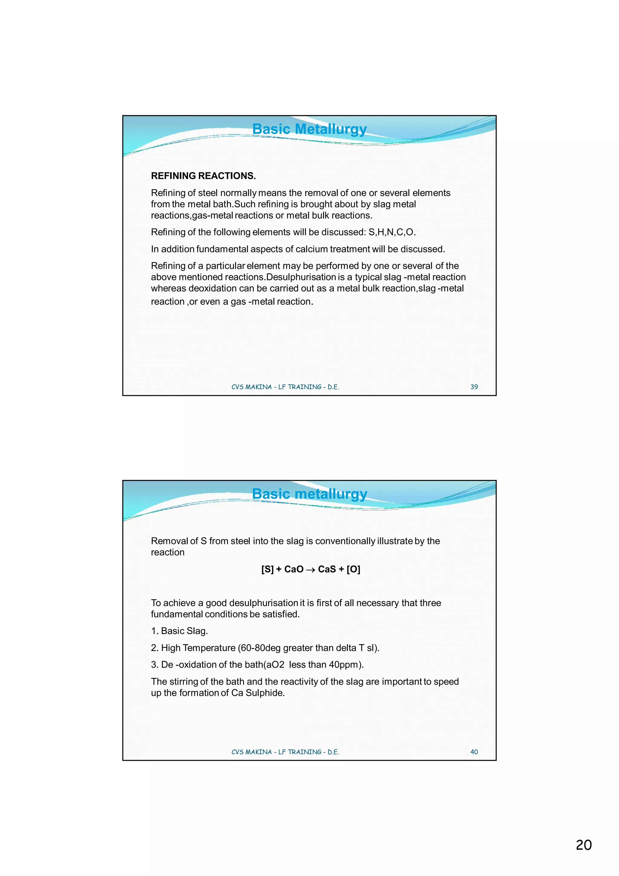 Basic Metallurgy


REFINING REACTIONS.
Refining of steel normally means the removal of one or several elements
from the metal bath.Such refining is brought about by slag metal
reactions,gas-metal reactions or metal bulk reactions.
Refining of the following elements will be discussed: S,H,N,C,O.
In addition fundamental aspects of calcium treatment will be discussed.
Refining of a particular element may be performed by one or several of the
above mentioned reactions.Desulphurisation is a typical slag -metal reaction
whereas deoxidation can be carried out as a metal bulk reaction,slag -metal
reaction ,or even a gas -metal reaction.




                    CVS MAKINA - LF TRAINING - D.E.                              39




                         Basic metallurgy


Removal of S from steel into the slag is conventionally illustrate by the
reaction
                            [S] + CaO       CaS + [O]


To achieve a good desulphurisation it is first of all necessary that three
fundamental conditions be satisfied.
1. Basic Slag.
2. High Temperature (60-80deg greater than delta T sl).
3. De -oxidation of the bath(aO2 less than 40ppm).
The stirring of the bath and the reactivity of the slag are important to speed
up the formation of Ca Sulphide.




                    CVS MAKINA - LF TRAINING - D.E.                              40




                                                                                      20
 