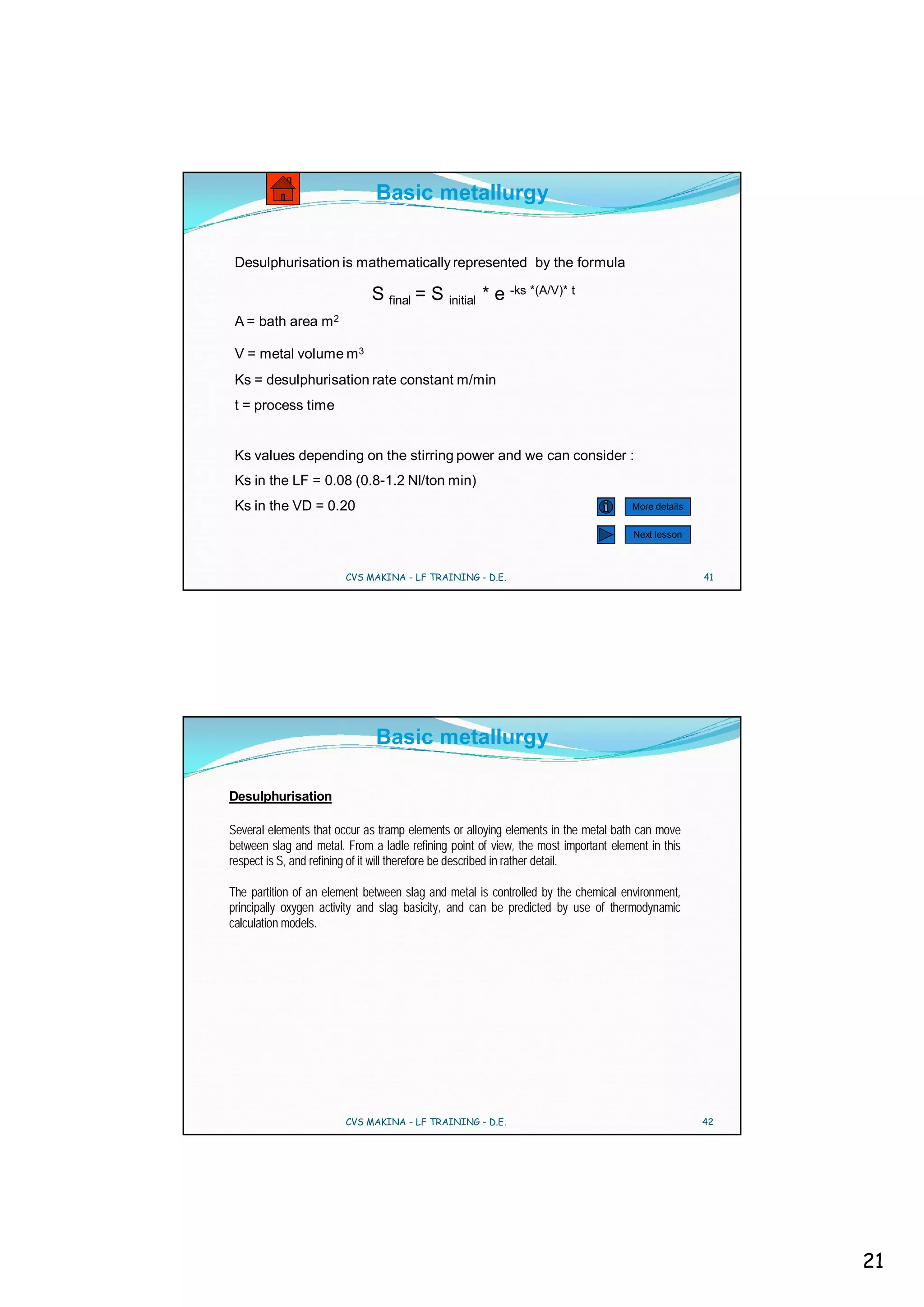 Basic metallurgy


 Desulphurisation is mathematically represented by the formula

                              S final = S initial * e -ks *(A/V)* t
 A = bath area m 2

 V = metal volume m 3
 Ks = desulphurisation rate constant m/min
 t = process time


 Ks values depending on the stirring power and we can consider :
 Ks in the LF = 0.08 (0.8-1.2 Nl/ton min)
 Ks in the VD = 0.20                                                                More details


                                                                                     Next lesson



                        CVS MAKINA - LF TRAINING - D.E.                                            41




                              Basic metallurgy

Desulphurisation

Several elements that occur as tramp elements or alloying elements in the metal bath can move
between slag and metal. From a ladle refining point of view, the most important element in this
respect is S, and refining of it will therefore be described in rather detail.

The partition of an element between slag and metal is controlled by the chemical environment,
principally oxygen activity and slag basicity, and can be predicted by use of thermodynamic
calculation models.




                        CVS MAKINA - LF TRAINING - D.E.                                            42




                                                                                                        21
 