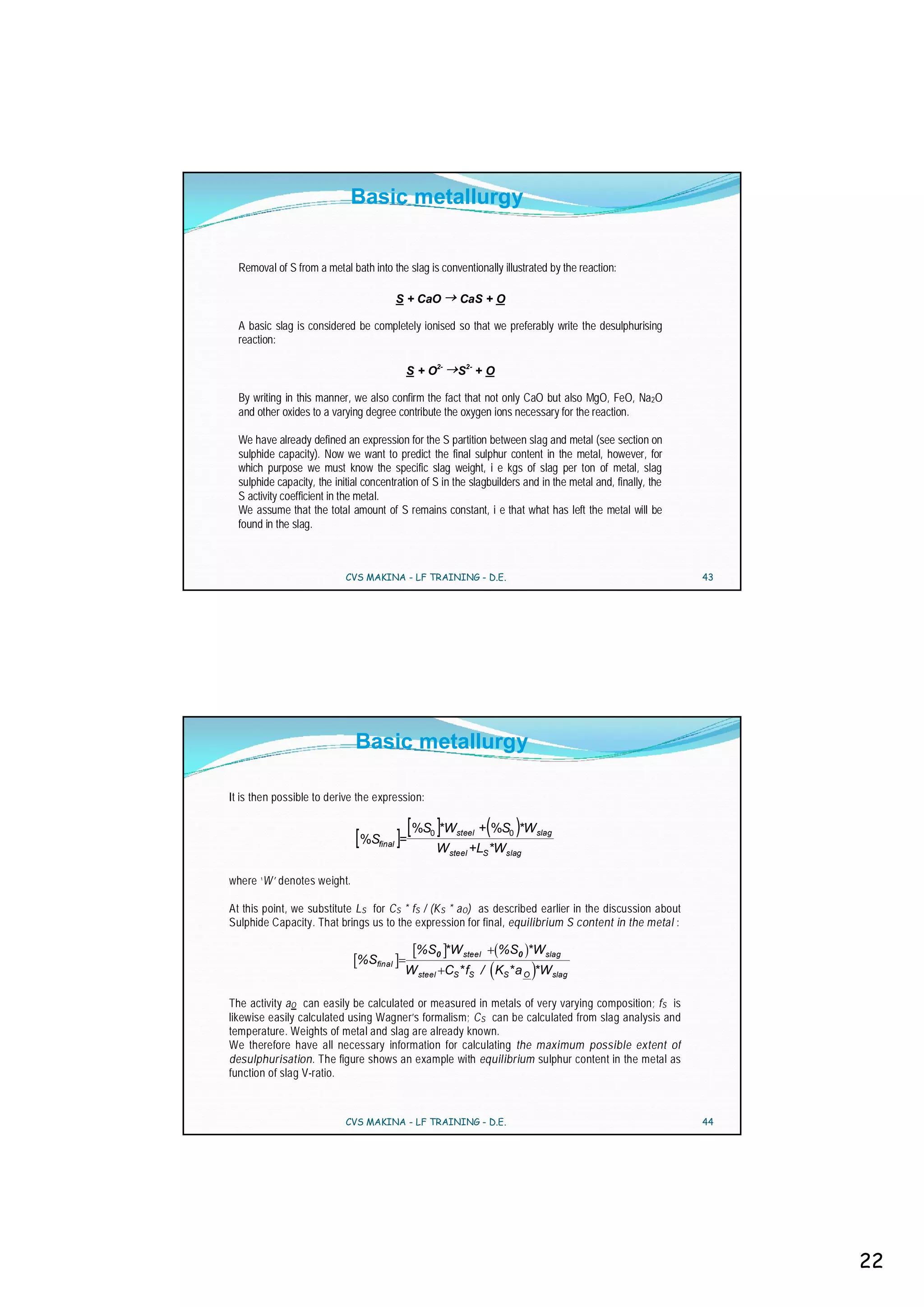 Basic metallurgy


  Removal of S from a metal bath into the slag is conventionally illustrated by the reaction:

                                            S + CaO      CaS + O

  A basic slag is considered be completely ionised so that we preferably write the desulphurising
  reaction:

                                             S + O2-     S2- + O

  By writing in this manner, we also confirm the fact that not only CaO but also MgO, FeO, Na2O
  and other oxides to a varying degree contribute the oxygen ions necessary for the reaction.

  We have already defined an expression for the S partition between slag and metal (see section on
  sulphide capacity). Now we want to predict the final sulphur content in the metal, however, for
  which purpose we must know the specific slag weight, i e kgs of slag per ton of metal, slag
  sulphide capacity, the initial concentration of S in the slagbuilders and in the metal and, finally, the
  S activity coefficient in the metal.
  We assume that the total amount of S remains constant, i e that what has left the metal will be
  found in the slag.



                            CVS MAKINA - LF TRAINING - D.E.                                                  43




                              Basic metallurgy

It is then possible to derive the expression:

                                             [ %S ]*W             (      )
                                                                 + %S0 *W slag
                              [ %S ]=
                                    final
                                                 0       steel

                                                     W steel +LS *Wslag

where ‘W’ denotes weight.

At this point, we substitute L S for C S * fS / (K S * a O) as described earlier in the discussion about
Sulphide Capacity. That brings us to the expression for final, equilibrium S content in the metal :

                                               %S0 *W steel           %S0 *W slag
                               %Sfinal
                                             W steel CS* fS / KS* a O *W slag

The activity aO can easily be calculated or measured in metals of very varying composition; fS is
likewise easily calculated using Wagner’s formalism; C S can be calculated from slag analysis and
temperature. Weights of metal and slag are already known.
We therefore have all necessary information for calculating the maximum possible extent of
desulphurisation. The figure shows an example with equilibrium sulphur content in the metal as
function of slag V-ratio.



                            CVS MAKINA - LF TRAINING - D.E.                                                  44




                                                                                                                  22
 