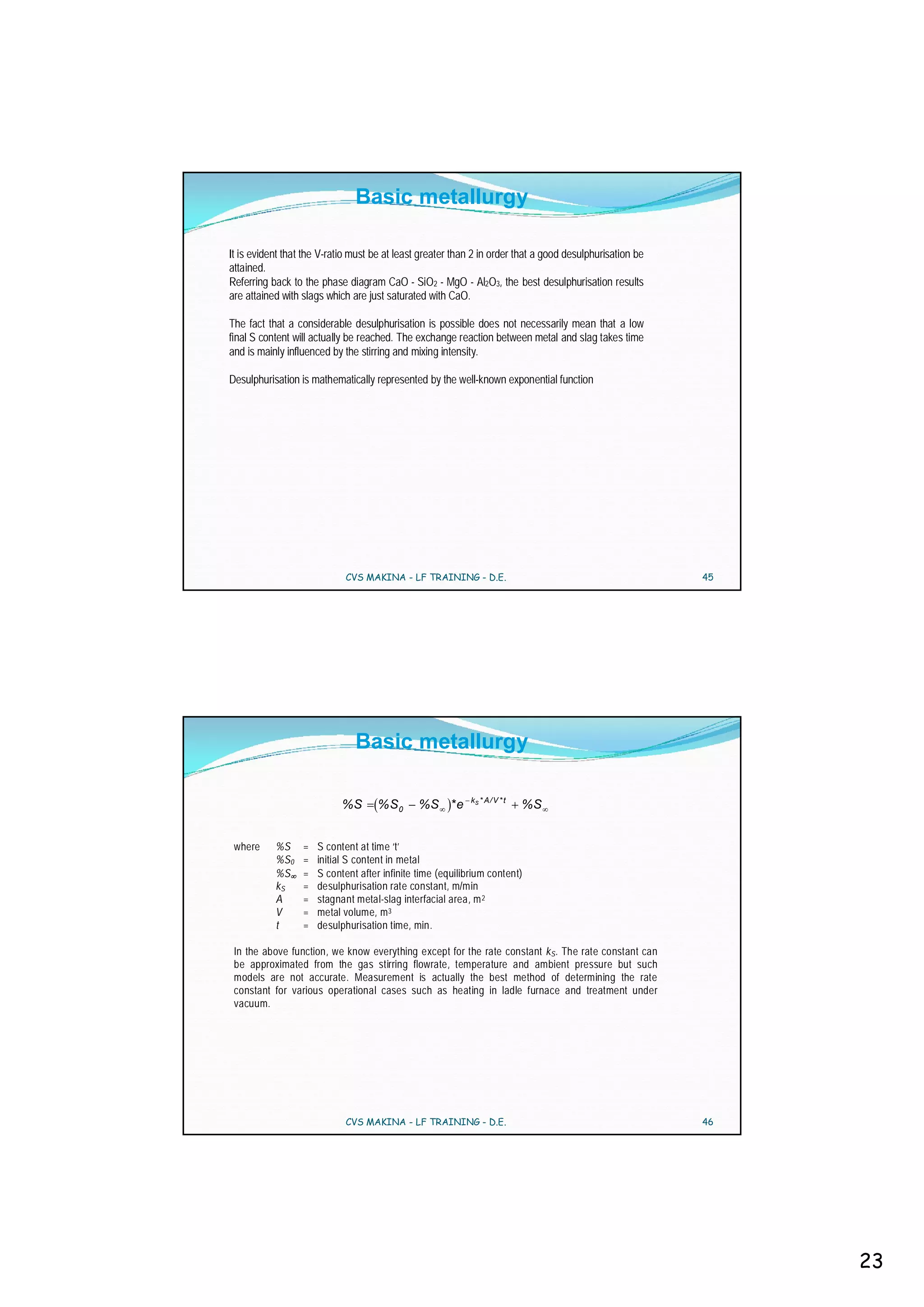 Basic metallurgy

It is evident that the V-ratio must be at least greater than 2 in order that a good desulphurisation be
attained.
Referring back to the phase diagram CaO - SiO2 - MgO - Al2O3, the best desulphurisation results
are attained with slags which are just saturated with CaO.

The fact that a considerable desulphurisation is possible does not necessarily mean that a low
final S content will actually be reached. The exchange reaction between metal and slag takes time
and is mainly influenced by the stirring and mixing intensity.

Desulphurisation is mathematically represented by the well-known exponential function




                             CVS MAKINA - LF TRAINING - D.E.                                              45




                               Basic metallurgy

                                                            kS * A / V * t
                            %S       % S0      %S * e                        %S


 where     %S     =   S content at time ‘t’
           %S0    =   initial S content in metal
           %S     =   S content after infinite time (equilibrium content)
           kS     =   desulphurisation rate constant, m/min
           A      =   stagnant metal-slag interfacial area, m 2
           V      =   metal volume, m 3
           t      =   desulphurisation time, min.

 In the above function, we know everything except for the rate constant kS . The rate constant can
 be approximated from the gas stirring flowrate, temperature and ambient pressure but such
 models are not accurate. Measurement is actually the best method of determining the rate
 constant for various operational cases such as heating in ladle furnace and treatment under
 vacuum.




                             CVS MAKINA - LF TRAINING - D.E.                                              46




                                                                                                               23
 