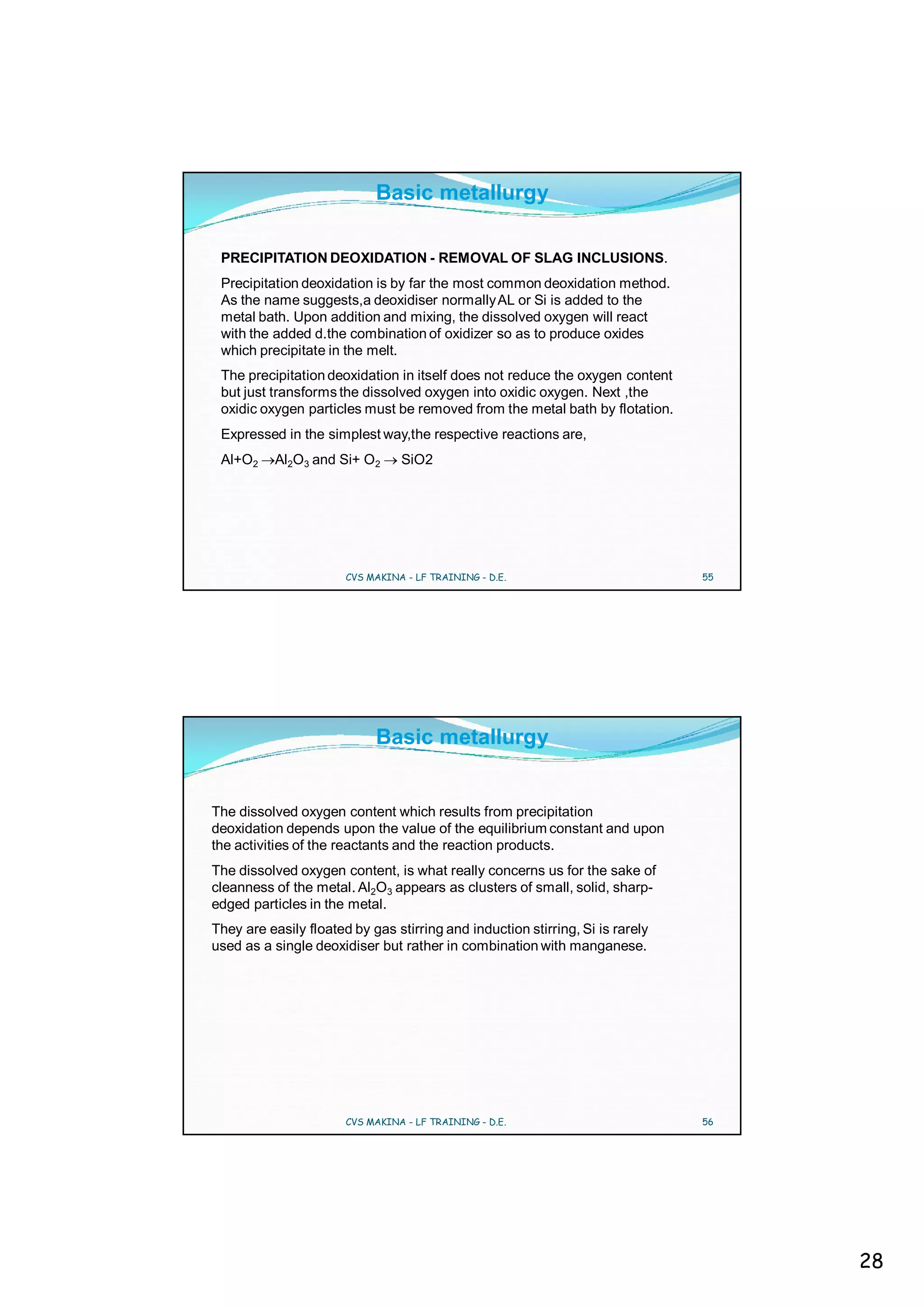 Basic metallurgy

 PRECIPITATION DEOXIDATION - REMOVAL OF SLAG INCLUSIONS.
 Precipitation deoxidation is by far the most common deoxidation method.
 As the name suggests,a deoxidiser normally AL or Si is added to the
 metal bath. Upon addition and mixing, the dissolved oxygen will react
 with the added d.the combination of oxidizer so as to produce oxides
 which precipitate in the melt.
 The precipitation deoxidation in itself does not reduce the oxygen content
 but just transforms the dissolved oxygen into oxidic oxygen. Next ,the
 oxidic oxygen particles must be removed from the metal bath by flotation.
 Expressed in the simplest way,the respective reactions are,
 Al+O2     Al2O3 and Si+ O2      SiO2




                       CVS MAKINA - LF TRAINING - D.E.                         55




                            Basic metallurgy


The dissolved oxygen content which results from precipitation
deoxidation depends upon the value of the equilibrium constant and upon
the activities of the reactants and the reaction products.
The dissolved oxygen content, is what really concerns us for the sake of
cleanness of the metal. Al2O3 appears as clusters of small, solid, sharp-
edged particles in the metal.
They are easily floated by gas stirring and induction stirring, Si is rarely
used as a single deoxidiser but rather in combination with manganese.




                       CVS MAKINA - LF TRAINING - D.E.                         56




                                                                                    28
 