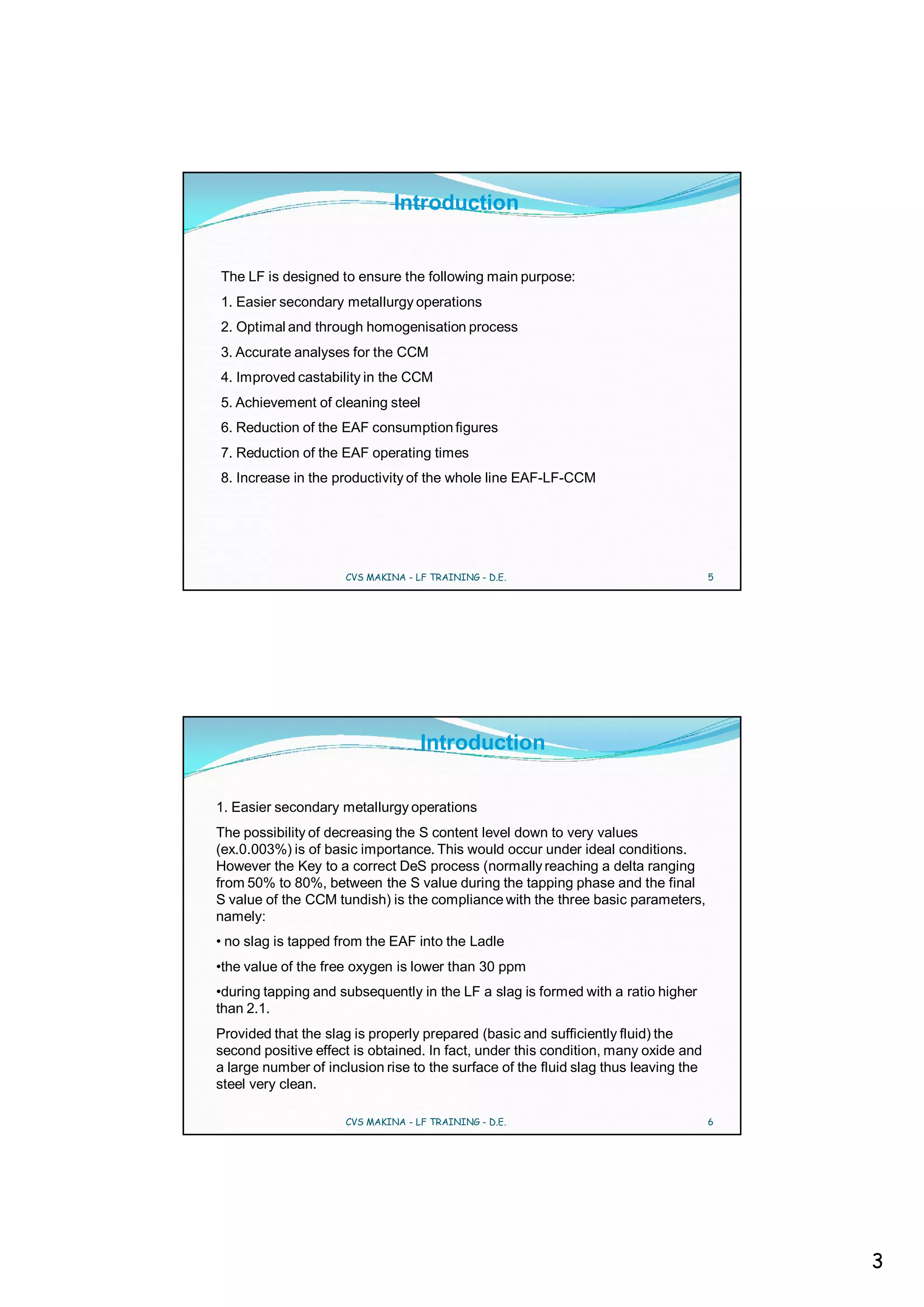 Introduction


The LF is designed to ensure the following main purpose:
1. Easier secondary metallurgy operations
2. Optimal and through homogenisation process
3. Accurate analyses for the CCM
4. Improved castability in the CCM
5. Achievement of cleaning steel
6. Reduction of the EAF consumption figures
7. Reduction of the EAF operating times
8. Increase in the productivity of the whole line EAF-LF-CCM




                     CVS MAKINA - LF TRAINING - D.E.                                 5




                                   Introduction

1. Easier secondary metallurgy operations
The possibility of decreasing the S content level down to very values
(ex.0.003%) is of basic importance. This would occur under ideal conditions.
However the Key to a correct DeS process (normally reaching a delta ranging
from 50% to 80%, between the S value during the tapping phase and the final
S value of the CCM tundish) is the compliance with the three basic parameters,
namely:
• no slag is tapped from the EAF into the Ladle
•the value of the free oxygen is lower than 30 ppm
•during tapping and subsequently in the LF a slag is formed with a ratio higher
than 2.1.
Provided that the slag is properly prepared (basic and sufficiently fluid) the
second positive effect is obtained. In fact, under this condition, many oxide and
a large number of inclusion rise to the surface of the fluid slag thus leaving the
steel very clean.

                     CVS MAKINA - LF TRAINING - D.E.                                 6




                                                                                         3
 
