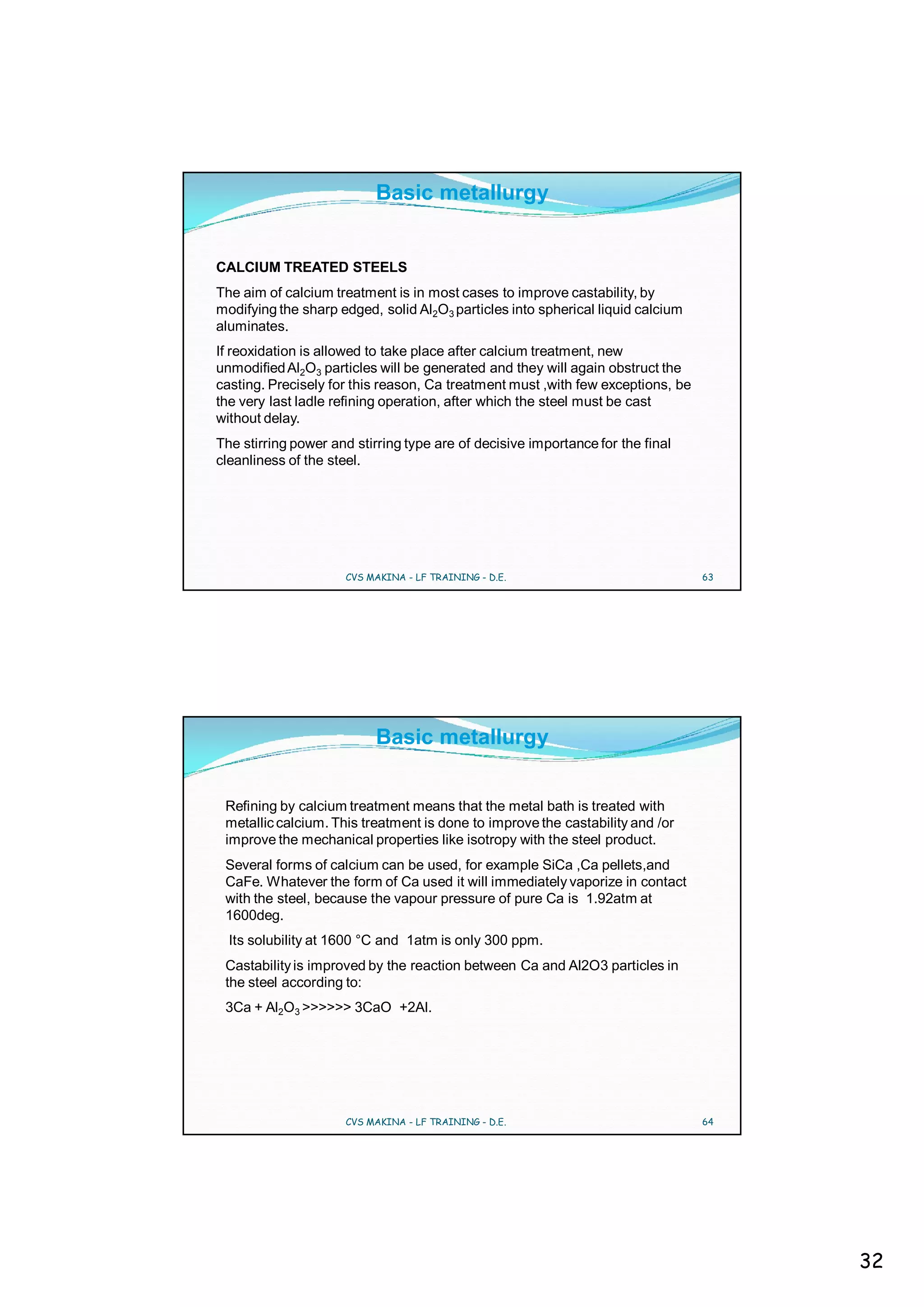 Basic metallurgy


CALCIUM TREATED STEELS
The aim of calcium treatment is in most cases to improve castability, by
modifying the sharp edged, solid Al2O3 particles into spherical liquid calcium
aluminates.
If reoxidation is allowed to take place after calcium treatment, new
unmodified Al2O3 particles will be generated and they will again obstruct the
casting. Precisely for this reason, Ca treatment must ,with few exceptions, be
the very last ladle refining operation, after which the steel must be cast
without delay.
The stirring power and stirring type are of decisive importance for the final
cleanliness of the steel.




                     CVS MAKINA - LF TRAINING - D.E.                             63




                           Basic metallurgy


 Refining by calcium treatment means that the metal bath is treated with
 metallic calcium. This treatment is done to improve the castability and /or
 improve the mechanical properties like isotropy with the steel product.
 Several forms of calcium can be used, for example SiCa ,Ca pellets,and
 CaFe. Whatever the form of Ca used it will immediately vaporize in contact
 with the steel, because the vapour pressure of pure Ca is 1.92atm at
 1600deg.
  Its solubility at 1600 °C and 1atm is only 300 ppm.
 Castability is improved by the reaction between Ca and Al2O3 particles in
 the steel according to:
 3Ca + Al2O3 >>>>>> 3CaO +2Al.




                     CVS MAKINA - LF TRAINING - D.E.                             64




                                                                                      32
 