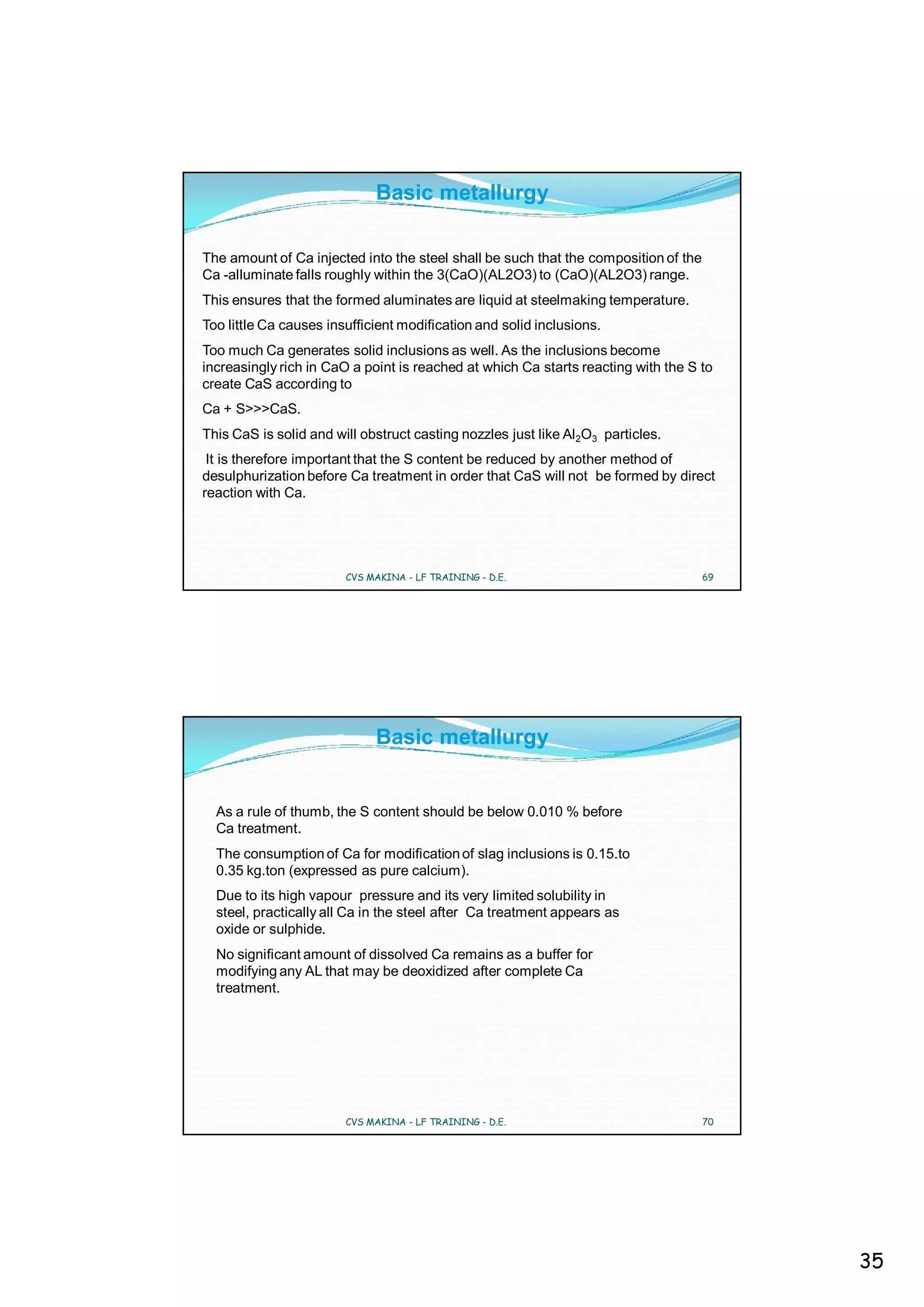 Basic metallurgy

The amount of Ca injected into the steel shall be such that the composition of the
Ca -alluminate falls roughly within the 3(CaO)(AL2O3) to (CaO)(AL2O3) range.
This ensures that the formed aluminates are liquid at steelmaking temperature.
Too little Ca causes insufficient modification and solid inclusions.
Too much Ca generates solid inclusions as well. As the inclusions become
increasingly rich in CaO a point is reached at which Ca starts reacting with the S to
create CaS according to
Ca + S>>>CaS.
This CaS is solid and will obstruct casting nozzles just like Al2O3 particles.
 It is therefore important that the S content be reduced by another method of
desulphurization before Ca treatment in order that CaS will not be formed by direct
reaction with Ca.




                        CVS MAKINA - LF TRAINING - D.E.                              69




                             Basic metallurgy


  As a rule of thumb, the S content should be below 0.010 % before
  Ca treatment.
  The consumption of Ca for modification of slag inclusions is 0.15.to
  0.35 kg.ton (expressed as pure calcium).
  Due to its high vapour pressure and its very limited solubility in
  steel, practically all Ca in the steel after Ca treatment appears as
  oxide or sulphide.
  No significant amount of dissolved Ca remains as a buffer for
  modifying any AL that may be deoxidized after complete Ca
  treatment.




                        CVS MAKINA - LF TRAINING - D.E.                              70




                                                                                          35
 