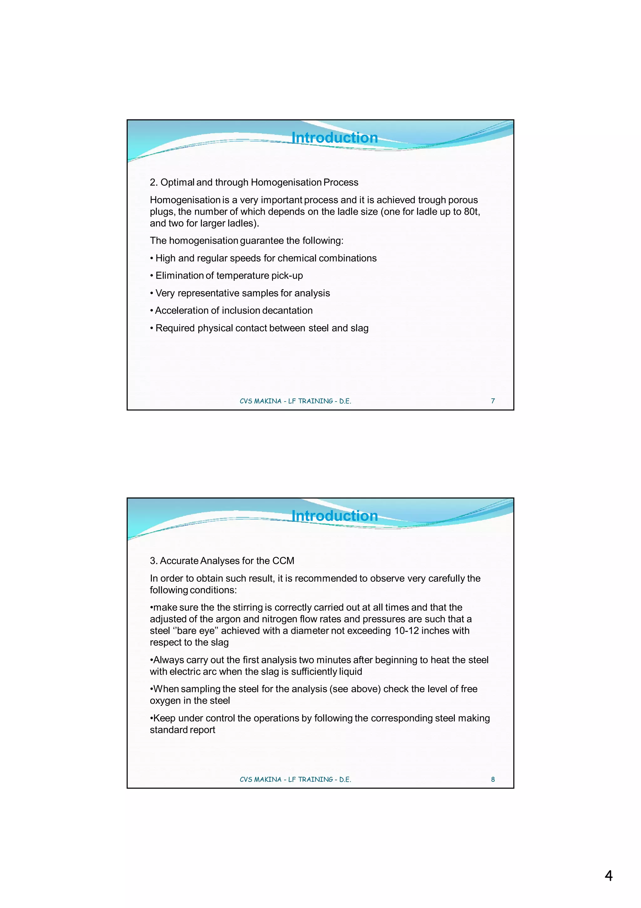 Introduction

2. Optimal and through Homogenisation Process
Homogenisation is a very important process and it is achieved trough porous
plugs, the number of which depends on the ladle size (one for ladle up to 80t,
and two for larger ladles).
The homogenisation guarantee the following:
• High and regular speeds for chemical combinations
• Elimination of temperature pick-up
• Very representative samples for analysis
• Acceleration of inclusion decantation
• Required physical contact between steel and slag




                     CVS MAKINA - LF TRAINING - D.E.                                 7




                                   Introduction

3. Accurate Analyses for the CCM
In order to obtain such result, it is recommended to observe very carefully the
following conditions:
•make sure the the stirring is correctly carried out at all times and that the
adjusted of the argon and nitrogen flow rates and pressures are such that a
steel ‘’bare eye’’ achieved with a diameter not exceeding 10-12 inches with
respect to the slag
•Always carry out the first analysis two minutes after beginning to heat the steel
with electric arc when the slag is sufficiently liquid
•When sampling the steel for the analysis (see above) check the level of free
oxygen in the steel
•Keep under control the operations by following the corresponding steel making
standard report



                     CVS MAKINA - LF TRAINING - D.E.                                 8




                                                                                         4
 