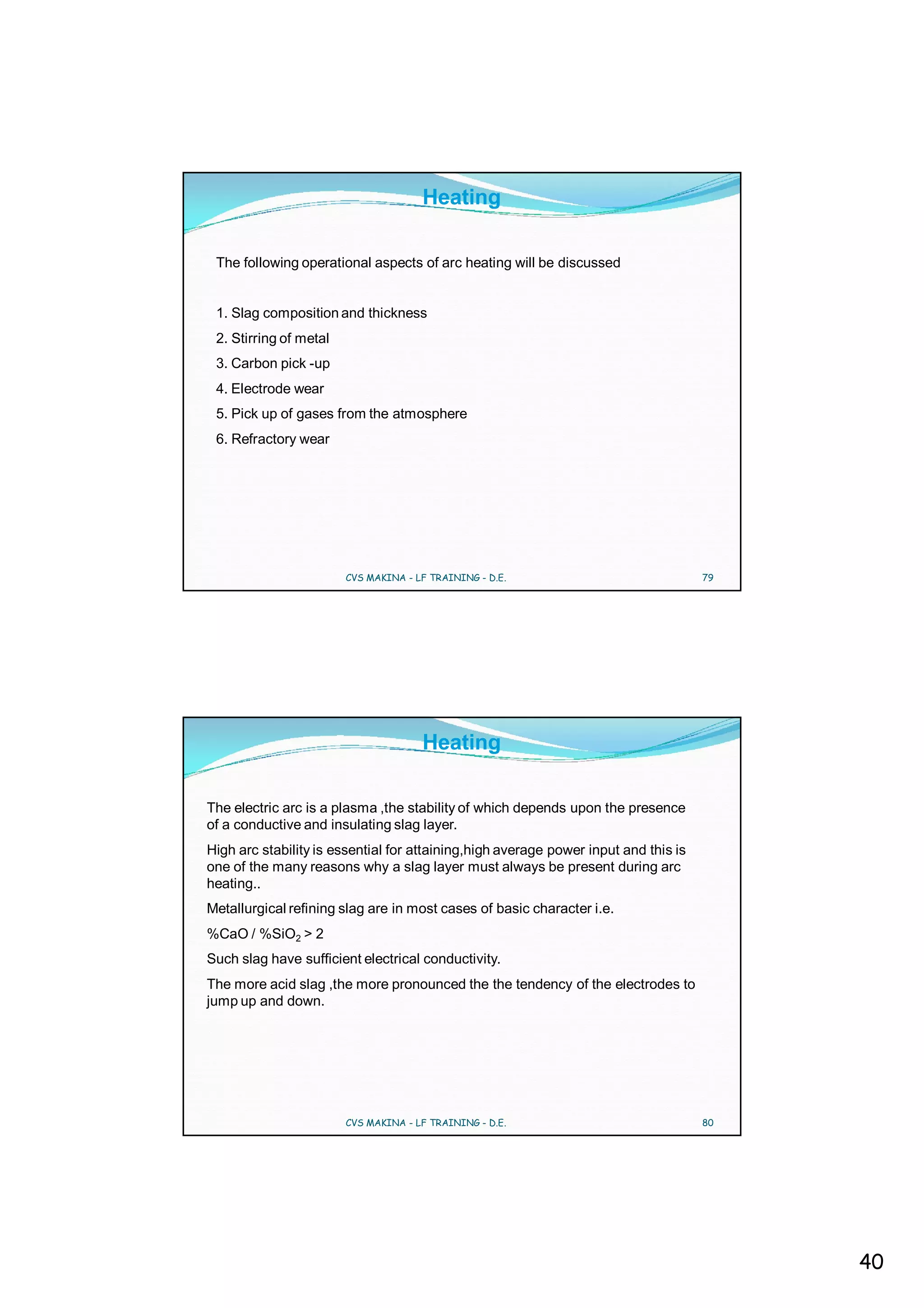 Heating

 The following operational aspects of arc heating will be discussed


 1. Slag composition and thickness
 2. Stirring of metal
 3. Carbon pick -up
 4. Electrode wear
 5. Pick up of gases from the atmosphere
 6. Refractory wear




                        CVS MAKINA - LF TRAINING - D.E.                              79




                                      Heating

The electric arc is a plasma ,the stability of which depends upon the presence
of a conductive and insulating slag layer.
High arc stability is essential for attaining,high average power input and this is
one of the many reasons why a slag layer must always be present during arc
heating..
Metallurgical refining slag are in most cases of basic character i.e.
%CaO / %SiO2 > 2
Such slag have sufficient electrical conductivity.
The more acid slag ,the more pronounced the the tendency of the electrodes to
jump up and down.




                        CVS MAKINA - LF TRAINING - D.E.                              80




                                                                                          40
 