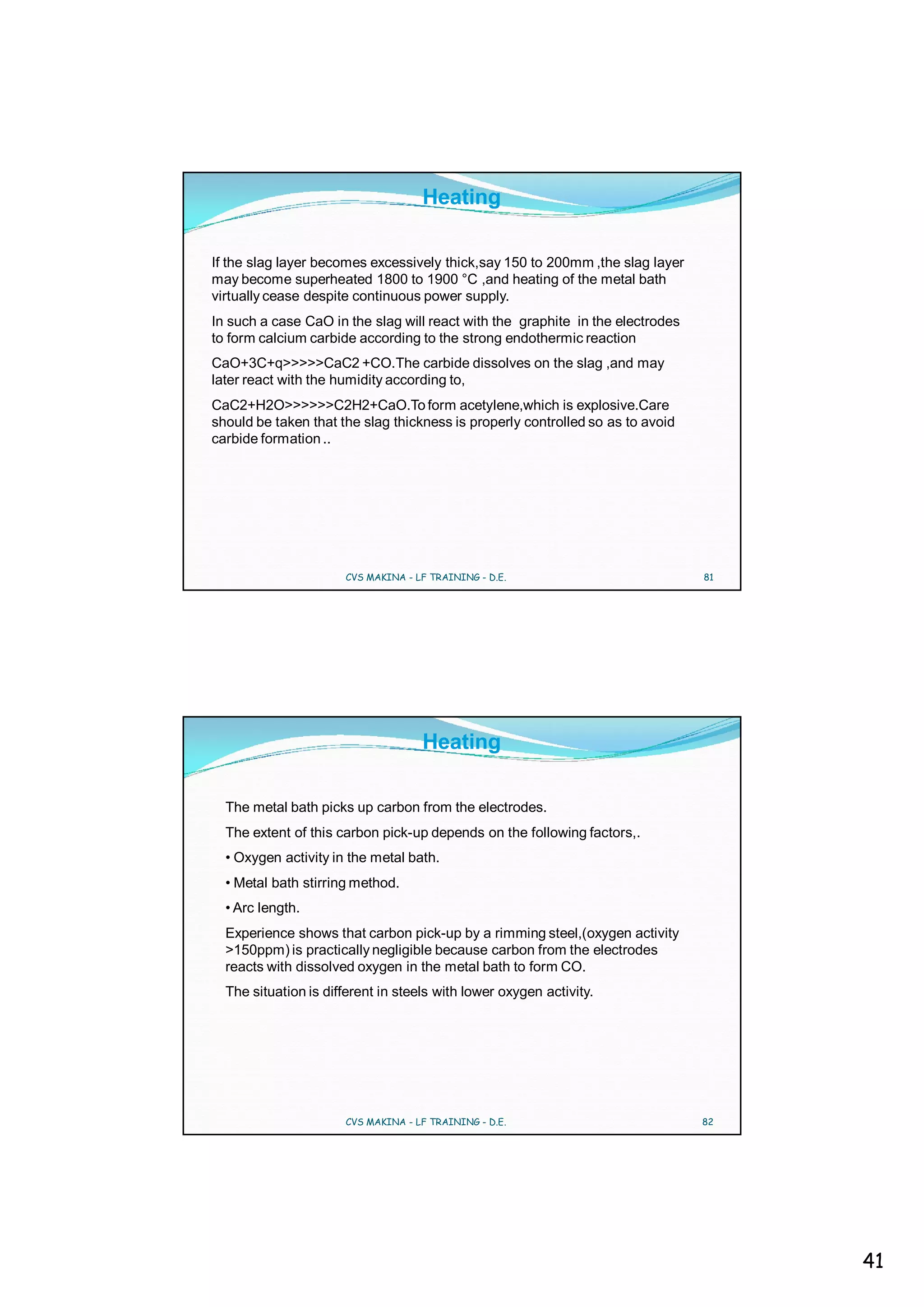 Heating

If the slag layer becomes excessively thick,say 150 to 200mm ,the slag layer
may become superheated 1800 to 1900 °C ,and heating of the metal bath
virtually cease despite continuous power supply.
In such a case CaO in the slag will react with the graphite in the electrodes
to form calcium carbide according to the strong endothermic reaction
CaO+3C+q>>>>>CaC2 +CO.The carbide dissolves on the slag ,and may
later react with the humidity according to,
CaC2+H2O>>>>>>C2H2+CaO.To form acetylene,which is explosive.Care
should be taken that the slag thickness is properly controlled so as to avoid
carbide formation ..




                      CVS MAKINA - LF TRAINING - D.E.                           81




                                    Heating

  The metal bath picks up carbon from the electrodes.
  The extent of this carbon pick-up depends on the following factors,.
  • Oxygen activity in the metal bath.
  • Metal bath stirring method.
  • Arc length.
  Experience shows that carbon pick-up by a rimming steel,(oxygen activity
  >150ppm) is practically negligible because carbon from the electrodes
  reacts with dissolved oxygen in the metal bath to form CO.
  The situation is different in steels with lower oxygen activity.




                      CVS MAKINA - LF TRAINING - D.E.                           82




                                                                                     41
 