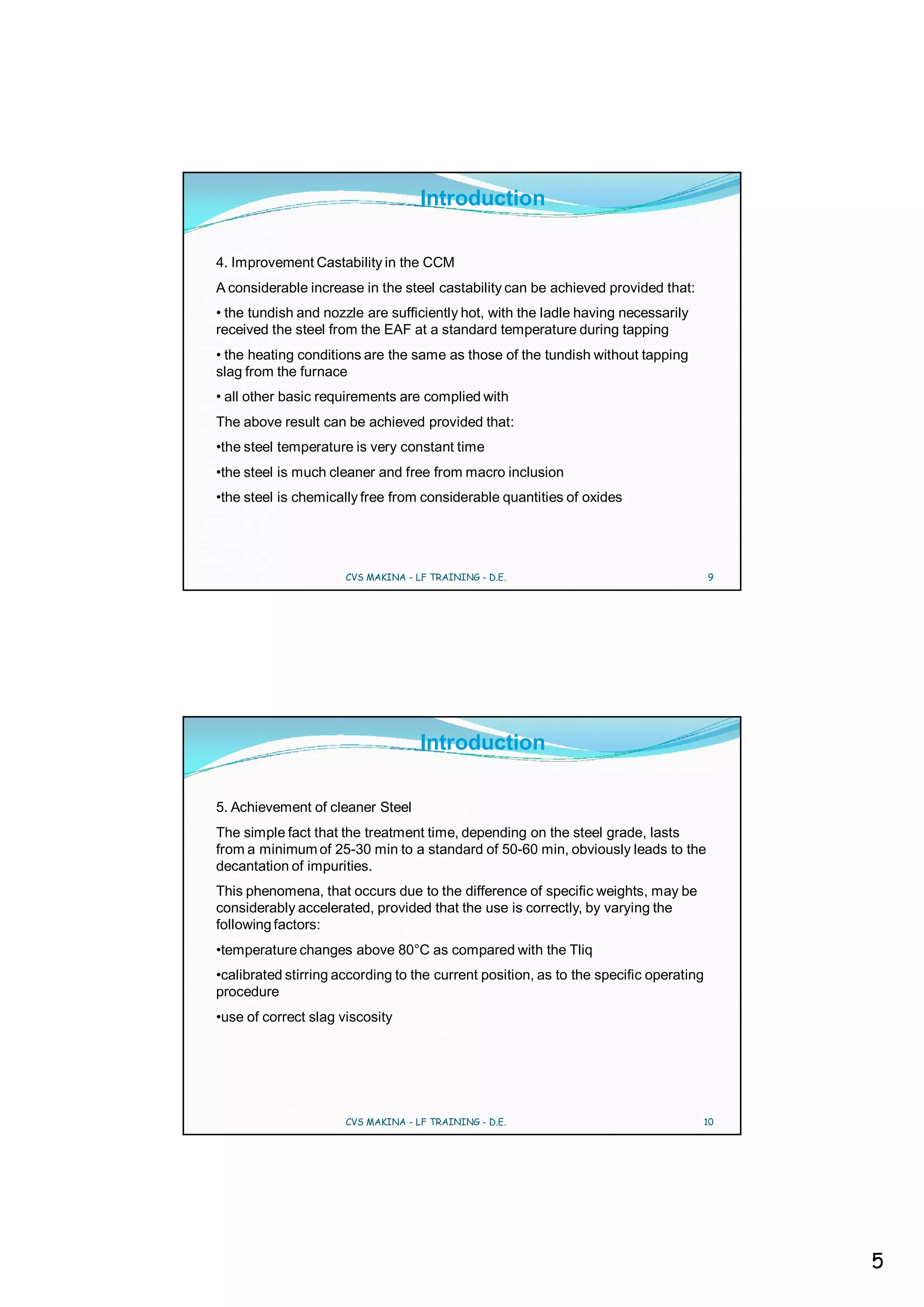Introduction

4. Improvement Castability in the CCM
A considerable increase in the steel castability can be achieved provided that:
• the tundish and nozzle are sufficiently hot, with the ladle having necessarily
received the steel from the EAF at a standard temperature during tapping
• the heating conditions are the same as those of the tundish without tapping
slag from the furnace
• all other basic requirements are complied with
The above result can be achieved provided that:
•the steel temperature is very constant time
•the steel is much cleaner and free from macro inclusion
•the steel is chemically free from considerable quantities of oxides




                      CVS MAKINA - LF TRAINING - D.E.                                  9




                                    Introduction

5. Achievement of cleaner Steel
The simple fact that the treatment time, depending on the steel grade, lasts
from a minimum of 25-30 min to a standard of 50-60 min, obviously leads to the
decantation of impurities.
This phenomena, that occurs due to the difference of specific weights, may be
considerably accelerated, provided that the use is correctly, by varying the
following factors:
•temperature changes above 80°C as compared with the Tliq
•calibrated stirring according to the current position, as to the specific operating
procedure
•use of correct slag viscosity




                      CVS MAKINA - LF TRAINING - D.E.                              10




                                                                                           5
 