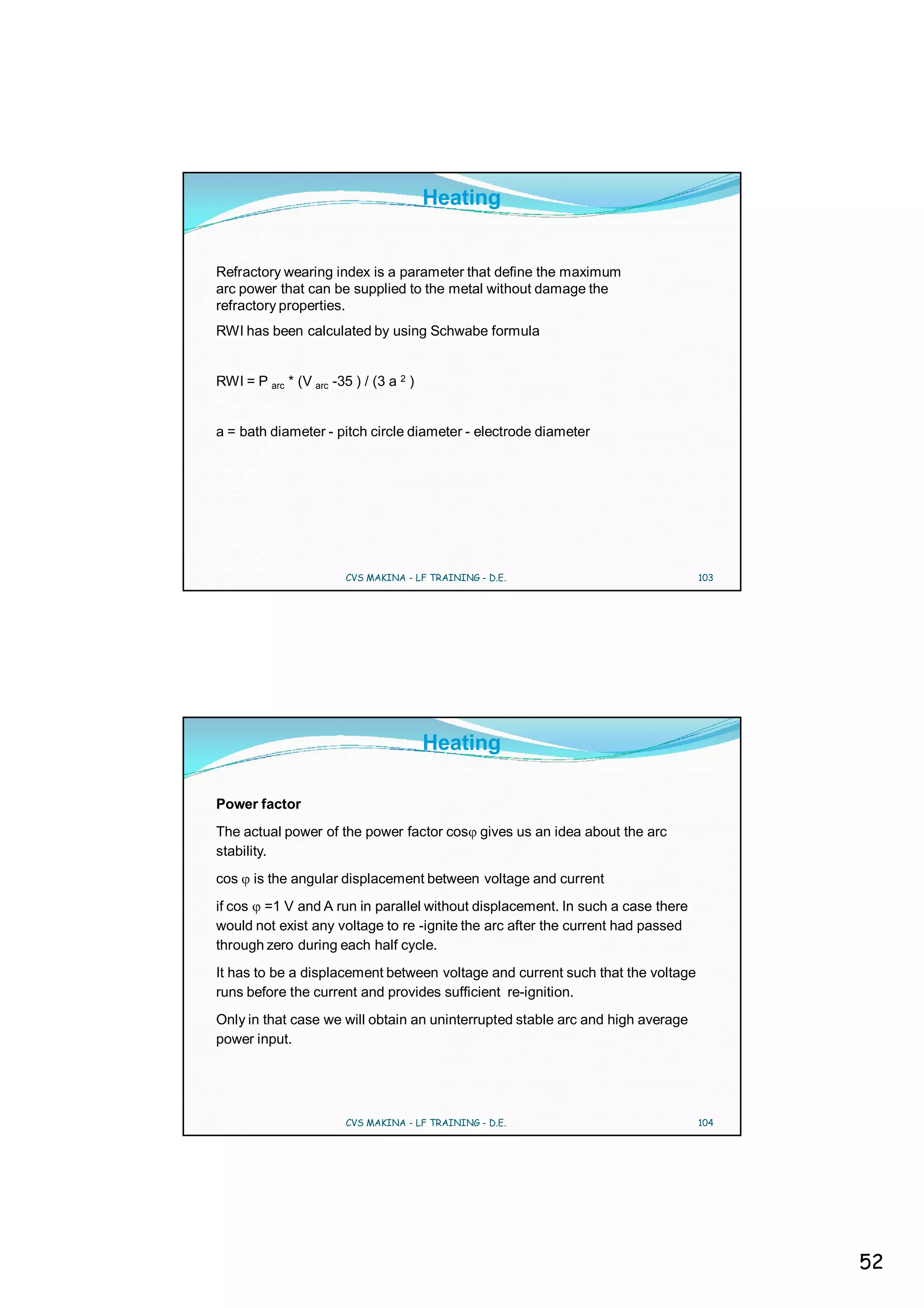 Heating


Refractory wearing index is a parameter that define the maximum
arc power that can be supplied to the metal without damage the
refractory properties.
RWI has been calculated by using Schwabe formula


RWI = P arc * (V arc -35 ) / (3 a 2 )


a = bath diameter - pitch circle diameter - electrode diameter




                        CVS MAKINA - LF TRAINING - D.E.                          103




                                        Heating

Power factor
The actual power of the power factor cos gives us an idea about the arc
stability.
cos    is the angular displacement between voltage and current
if cos =1 V and A run in parallel without displacement. In such a case there
would not exist any voltage to re -ignite the arc after the current had passed
through zero during each half cycle.
It has to be a displacement between voltage and current such that the voltage
runs before the current and provides sufficient re-ignition.
Only in that case we will obtain an uninterrupted stable arc and high average
power input.




                        CVS MAKINA - LF TRAINING - D.E.                          104




                                                                                       52
 
