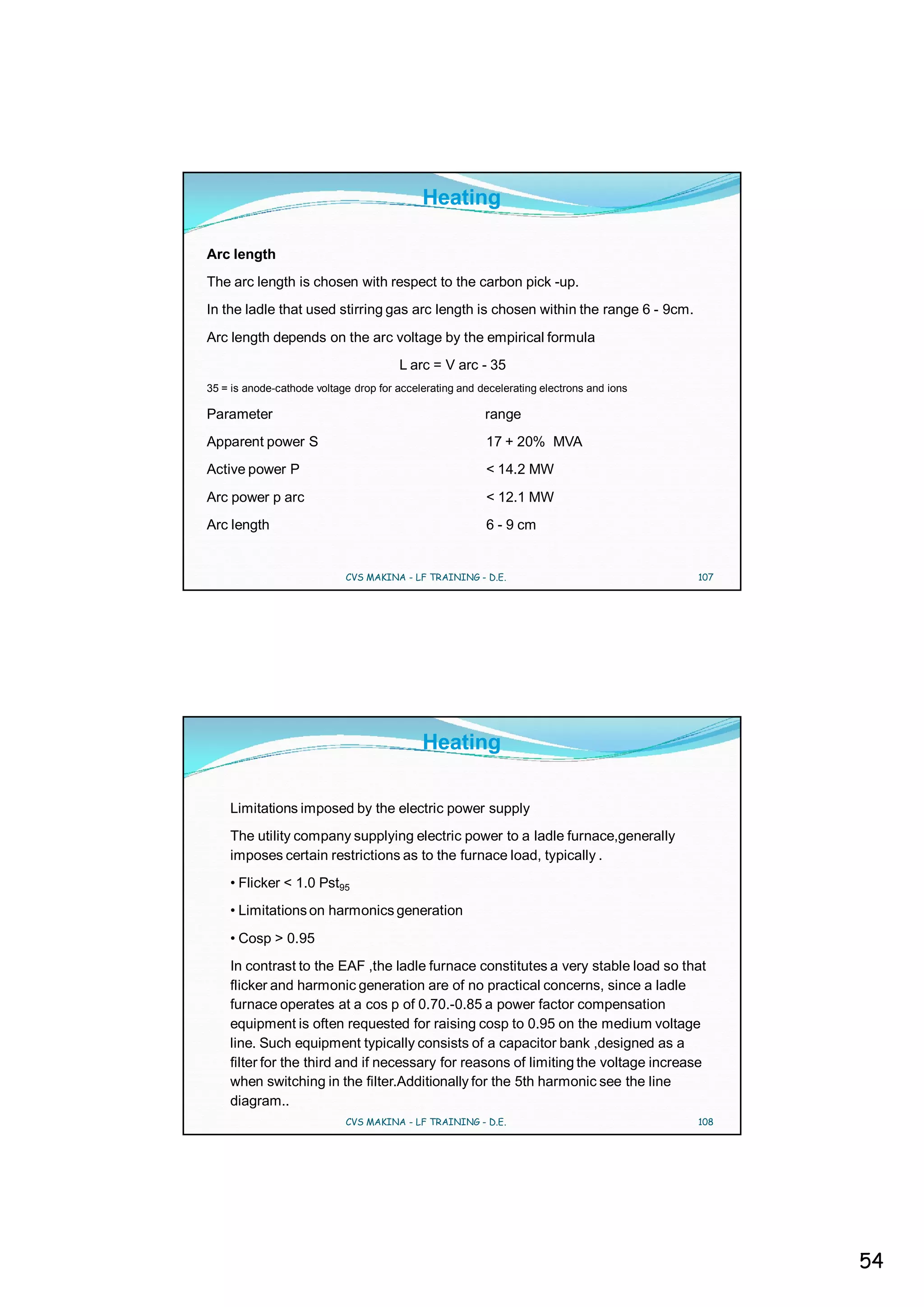 Heating

Arc length
The arc length is chosen with respect to the carbon pick -up.
In the ladle that used stirring gas arc length is chosen within the range 6 - 9cm.
Arc length depends on the arc voltage by the empirical formula
                                       L arc = V arc - 35
35 = is anode-cathode voltage drop for accelerating and decelerating electrons and ions

Parameter                                                range
Apparent power S                                         17 + 20% MVA
Active power P                                           < 14.2 MW
Arc power p arc                                          < 12.1 MW
Arc length                                               6 - 9 cm


                            CVS MAKINA - LF TRAINING - D.E.                               107




                                            Heating

    Limitations imposed by the electric power supply
    The utility company supplying electric power to a ladle furnace,generally
    imposes certain restrictions as to the furnace load, typically .
    • Flicker < 1.0 Pst95
    • Limitations on harmonics generation
    • Cosp > 0.95
    In contrast to the EAF ,the ladle furnace constitutes a very stable load so that
    flicker and harmonic generation are of no practical concerns, since a ladle
    furnace operates at a cos p of 0.70.-0.85 a power factor compensation
    equipment is often requested for raising cosp to 0.95 on the medium voltage
    line. Such equipment typically consists of a capacitor bank ,designed as a
    filter for the third and if necessary for reasons of limiting the voltage increase
    when switching in the filter.Additionally for the 5th harmonic see the line
    diagram..
                            CVS MAKINA - LF TRAINING - D.E.                               108




                                                                                                54
 