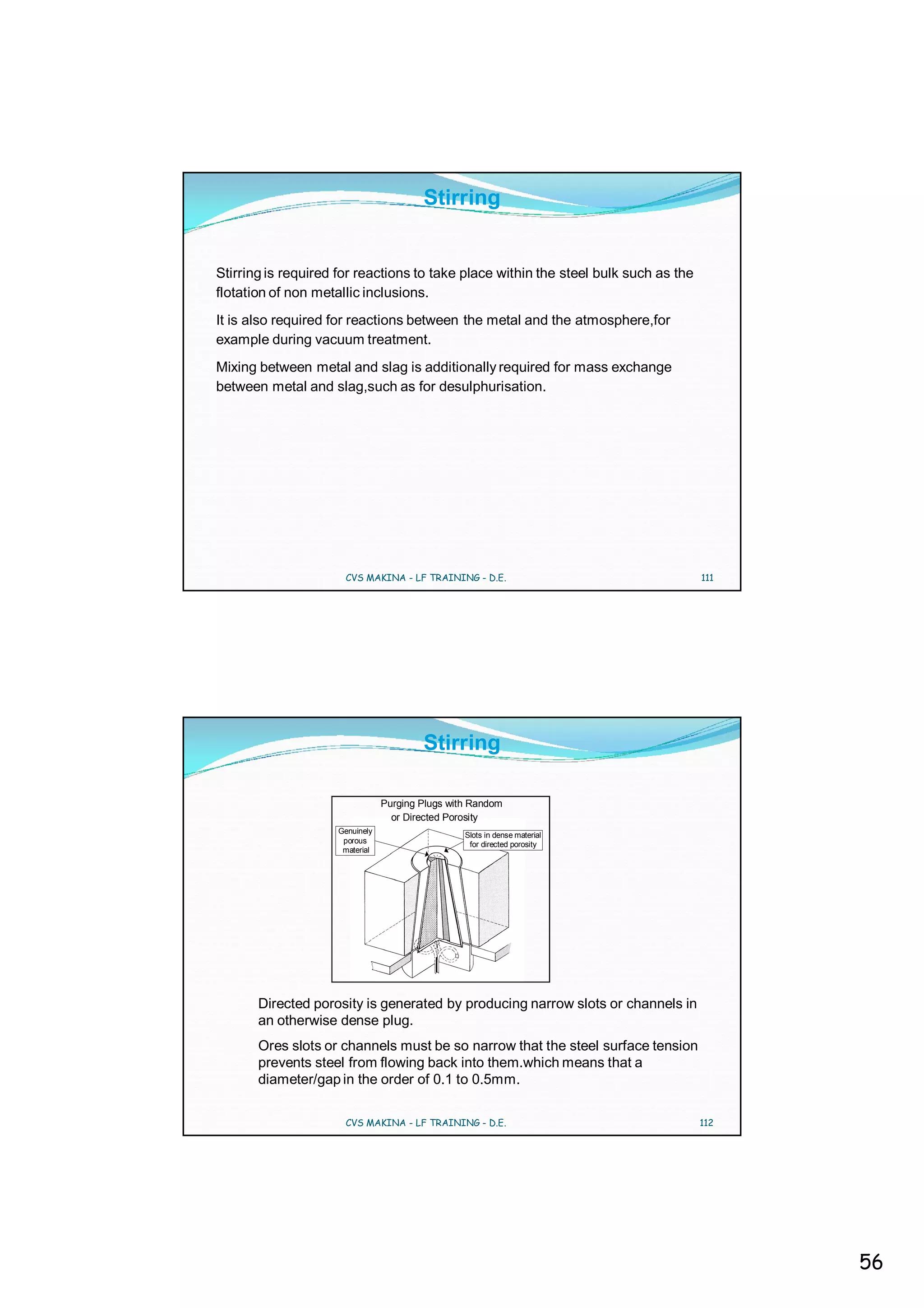Stirring


Stirring is required for reactions to take place within the steel bulk such as the
flotation of non metallic inclusions.
It is also required for reactions between the metal and the atmosphere,for
example during vacuum treatment.
Mixing between metal and slag is additionally required for mass exchange
between metal and slag,such as for desulphurisation.




                      CVS MAKINA - LF TRAINING - D.E.                                111




                                        Stirring

                                Purging Plugs with Random
                                  or Directed Porosity
                    Genuinely
                                                 Slots in dense material
                     porous                       for directed porosity
                     material




       Directed porosity is generated by producing narrow slots or channels in
       an otherwise dense plug.
       Ores slots or channels must be so narrow that the steel surface tension
       prevents steel from flowing back into them.which means that a
       diameter/gap in the order of 0.1 to 0.5mm.

                      CVS MAKINA - LF TRAINING - D.E.                                112




                                                                                           56
 