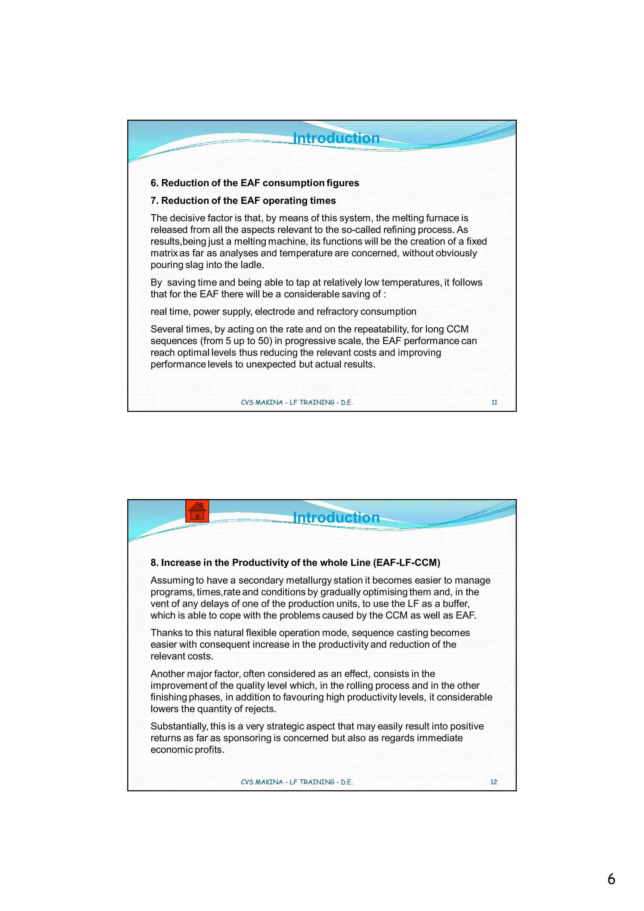 Introduction

6. Reduction of the EAF consumption figures
7. Reduction of the EAF operating times
The decisive factor is that, by means of this system, the melting furnace is
released from all the aspects relevant to the so-called refining process. As
results,being just a melting machine, its functions will be the creation of a fixed
matrix as far as analyses and temperature are concerned, without obviously
pouring slag into the ladle.
By saving time and being able to tap at relatively low temperatures, it follows
that for the EAF there will be a considerable saving of :
real time, power supply, electrode and refractory consumption
Several times, by acting on the rate and on the repeatability, for long CCM
sequences (from 5 up to 50) in progressive scale, the EAF performance can
reach optimal levels thus reducing the relevant costs and improving
performance levels to unexpected but actual results.


                      CVS MAKINA - LF TRAINING - D.E.                                 11




                                    Introduction

8. Increase in the Productivity of the whole Line (EAF-LF-CCM)
Assuming to have a secondary metallurgy station it becomes easier to manage
programs, times,rate and conditions by gradually optimising them and, in the
vent of any delays of one of the production units, to use the LF as a buffer,
which is able to cope with the problems caused by the CCM as well as EAF.
Thanks to this natural flexible operation mode, sequence casting becomes
easier with consequent increase in the productivity and reduction of the
relevant costs.
Another major factor, often considered as an effect, consists in the
improvement of the quality level which, in the rolling process and in the other
finishing phases, in addition to favouring high productivity levels, it considerable
lowers the quantity of rejects.
Substantially, this is a very strategic aspect that may easily result into positive
returns as far as sponsoring is concerned but also as regards immediate
economic profits.


                      CVS MAKINA - LF TRAINING - D.E.                                 12




                                                                                           6
 
