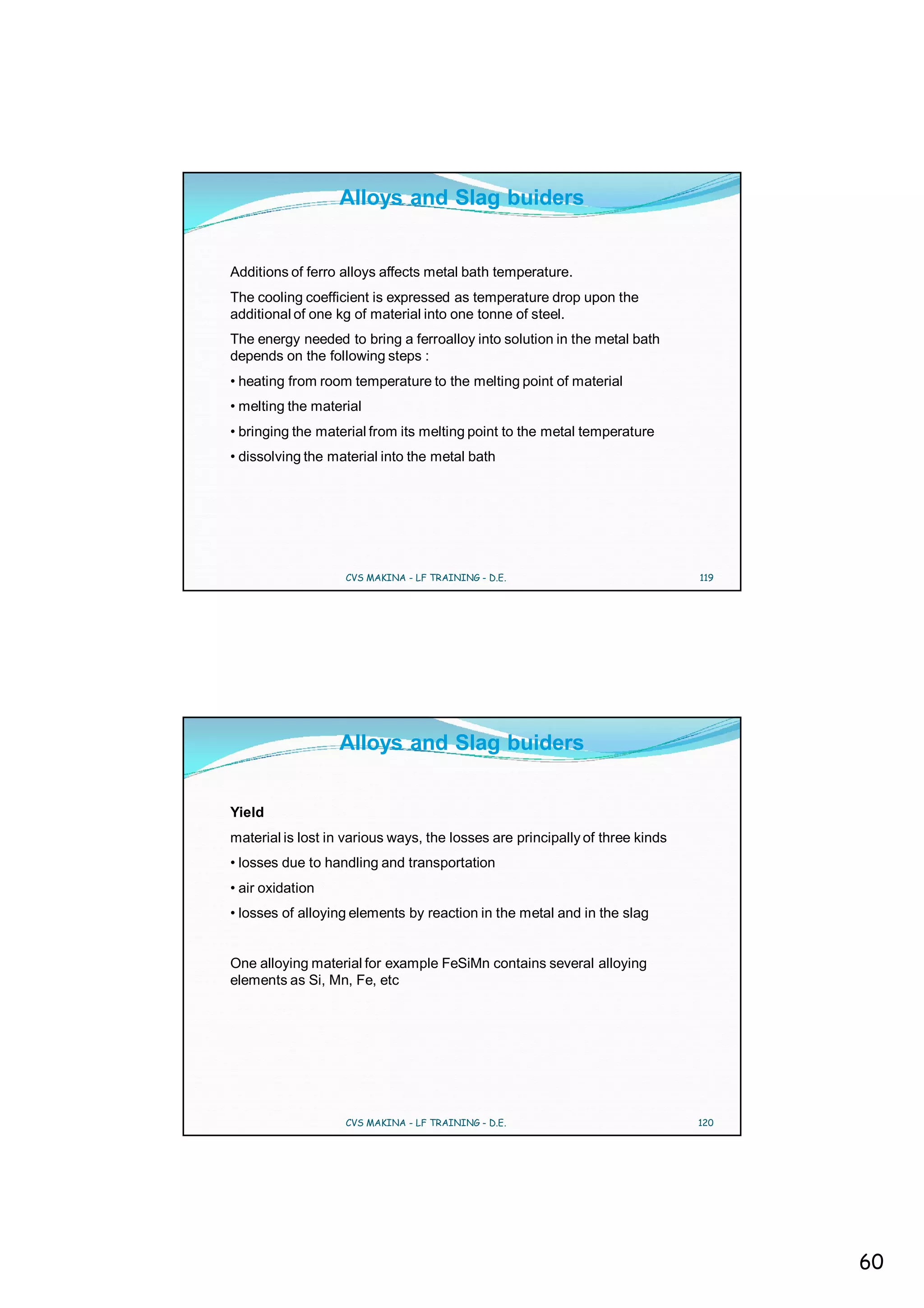 Alloys and Slag buiders


Additions of ferro alloys affects metal bath temperature.
The cooling coefficient is expressed as temperature drop upon the
additional of one kg of material into one tonne of steel.
The energy needed to bring a ferroalloy into solution in the metal bath
depends on the following steps :
• heating from room temperature to the melting point of material
• melting the material
• bringing the material from its melting point to the metal temperature
• dissolving the material into the metal bath




                   CVS MAKINA - LF TRAINING - D.E.                            119




                  Alloys and Slag buiders


Yield
material is lost in various ways, the losses are principally of three kinds
• losses due to handling and transportation
• air oxidation
• losses of alloying elements by reaction in the metal and in the slag


One alloying material for example FeSiMn contains several alloying
elements as Si, Mn, Fe, etc




                   CVS MAKINA - LF TRAINING - D.E.                            120




                                                                                    60
 