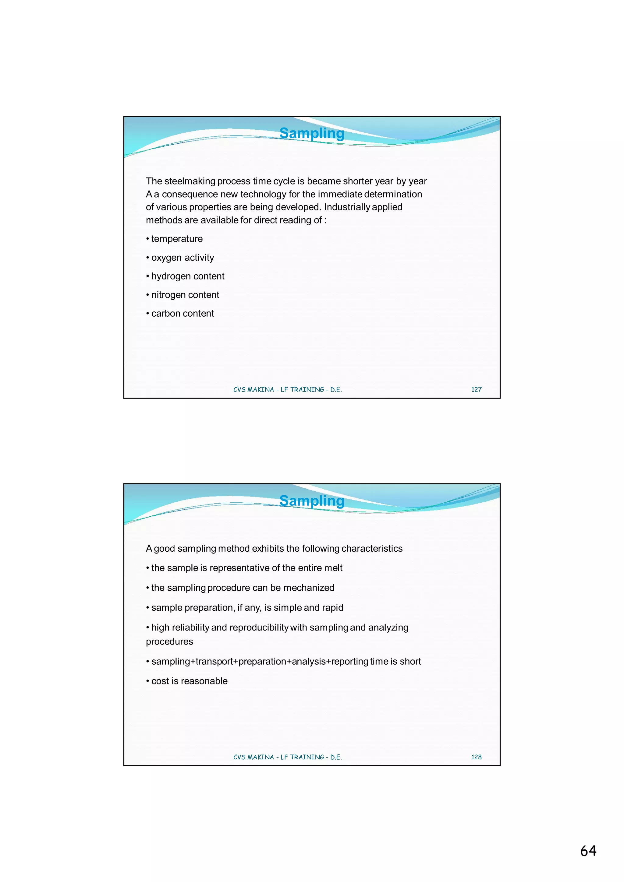Sampling


The steelmaking process time cycle is became shorter year by year
A a consequence new technology for the immediate determination
of various properties are being developed. Industrially applied
methods are available for direct reading of :
• temperature
• oxygen activity
• hydrogen content
• nitrogen content
• carbon content




                       CVS MAKINA - LF TRAINING - D.E.               127




                                    Sampling


A good sampling method exhibits the following characteristics

• the sample is representative of the entire melt

• the sampling procedure can be mechanized

• sample preparation, if any, is simple and rapid

• high reliability and reproducibility with sampling and analyzing
procedures

• sampling+transport+preparation+analysis+reporting time is short

• cost is reasonable




                       CVS MAKINA - LF TRAINING - D.E.               128




                                                                           64
 