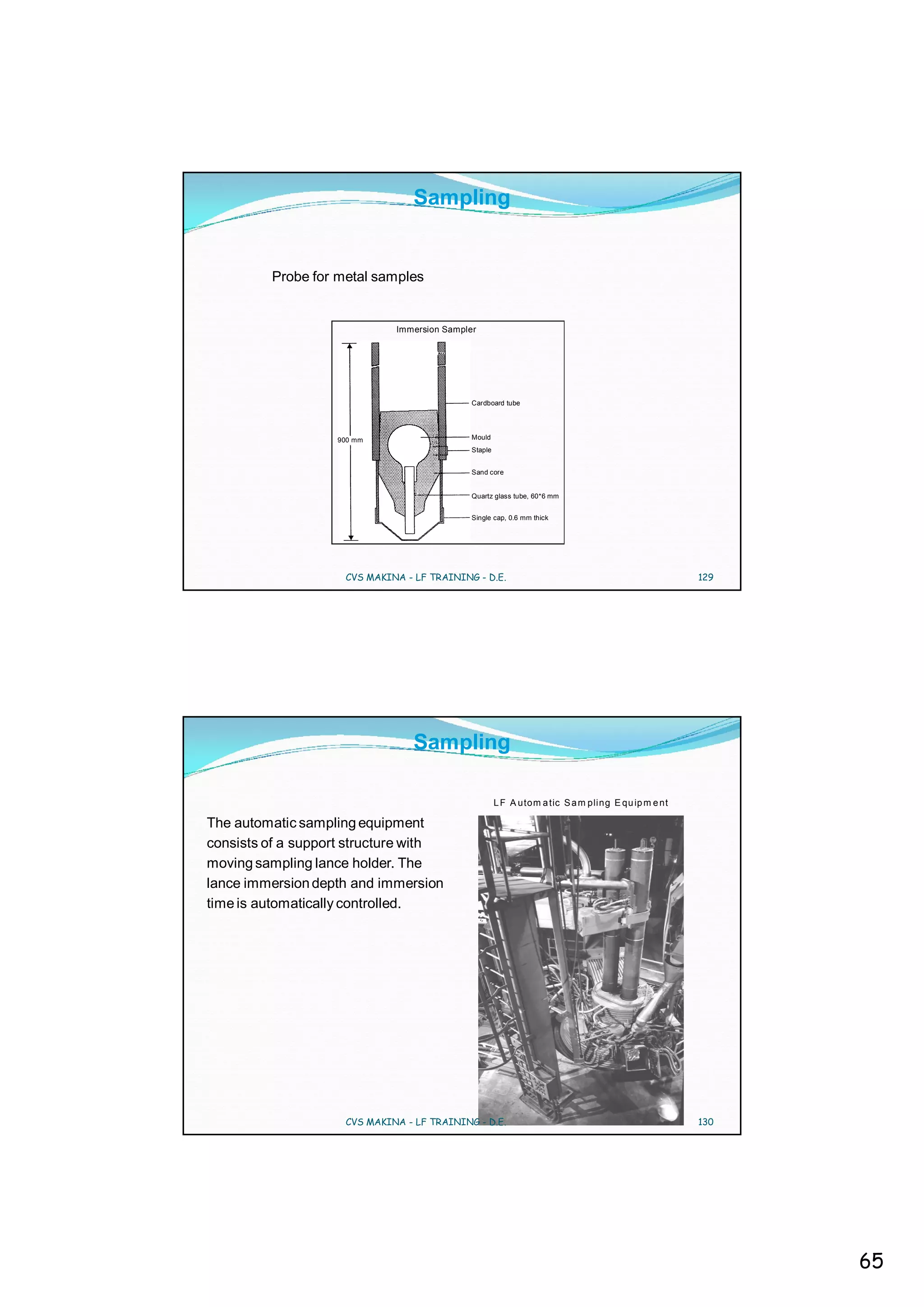 Sampling


         Probe for metal samples


                              Immersion Sampler




                                              Cardboard tube




                   900 mm                     Mould
                                              Staple


                                              Sand core


                                              Quartz glass tube, 60*6 mm


                                              Single cap, 0.6 mm thick




                     CVS MAKINA - LF TRAINING - D.E.                                                  129




                                  Sampling

                                                       L F A utom a tic S a m pli ng E qu ip m e nt

The automatic sampling equipment
consists of a support structure with
moving sampling lance holder. The
lance immersion depth and immersion
time is automatically controlled.




                     CVS MAKINA - LF TRAINING - D.E.                                                  130




                                                                                                            65
 