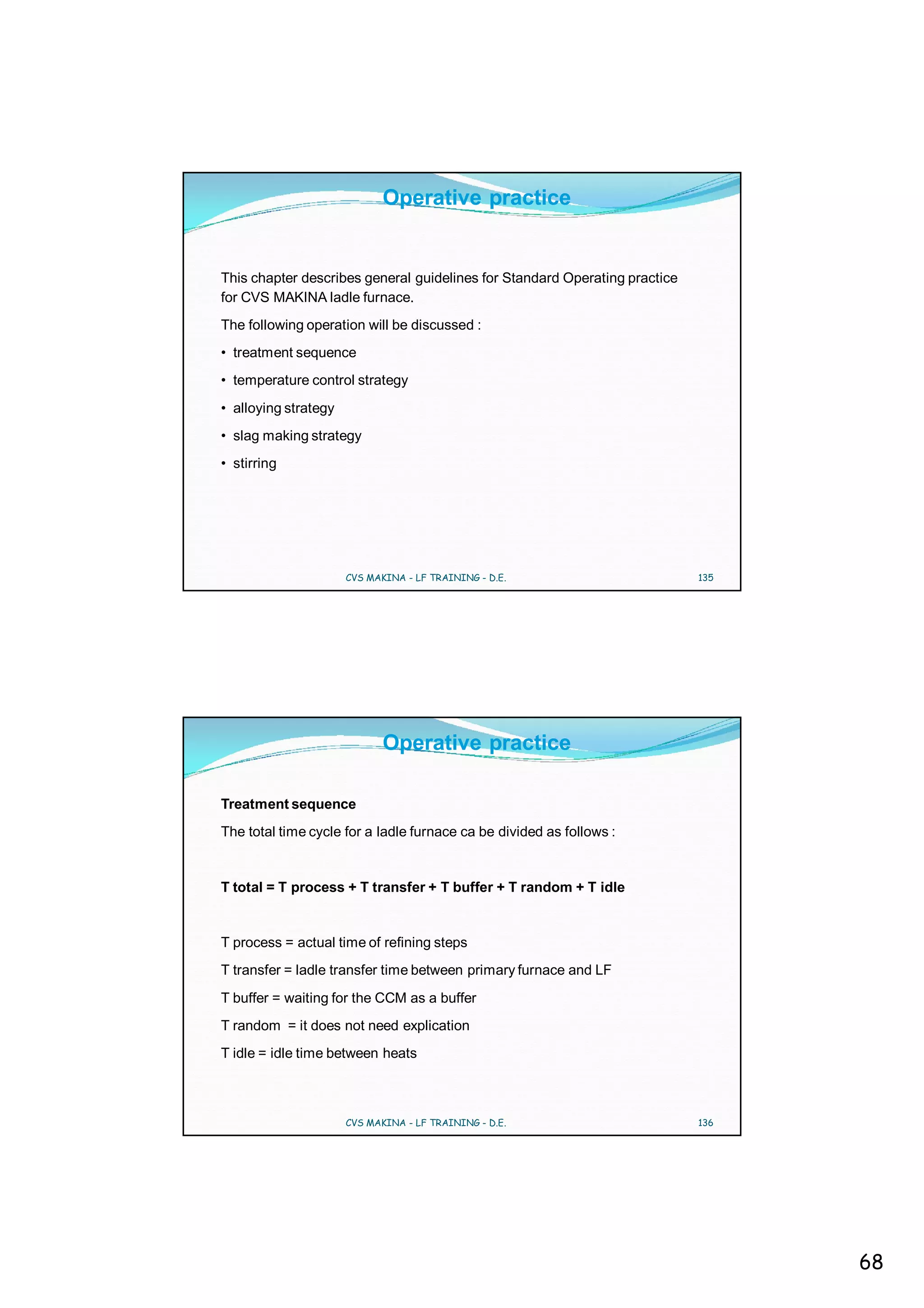 Operative practice


This chapter describes general guidelines for Standard Operating practice
for CVS MAKINA ladle furnace.
The following operation will be discussed :
• treatment sequence
• temperature control strategy
• alloying strategy
• slag making strategy
• stirring




                      CVS MAKINA - LF TRAINING - D.E.                       135




                             Operative practice

Treatment sequence
The total time cycle for a ladle furnace ca be divided as follows :


T total = T process + T transfer + T buffer + T random + T idle


T process = actual time of refining steps
T transfer = ladle transfer time between primary furnace and LF
T buffer = waiting for the CCM as a buffer
T random = it does not need explication
T idle = idle time between heats



                      CVS MAKINA - LF TRAINING - D.E.                       136




                                                                                  68
 