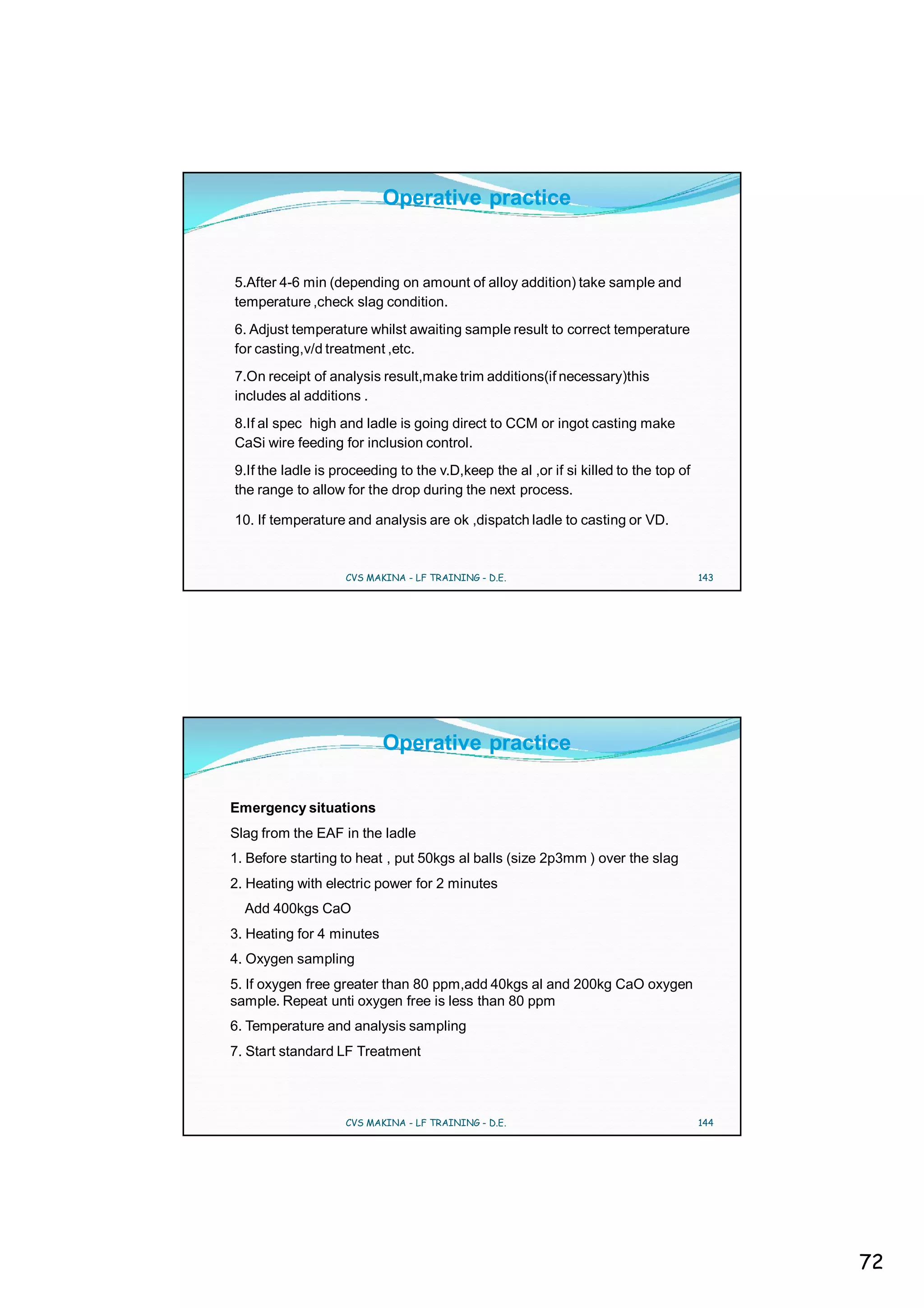 Operative practice


5.After 4-6 min (depending on amount of alloy addition) take sample and
temperature ,check slag condition.
6. Adjust temperature whilst awaiting sample result to correct temperature
for casting,v/d treatment ,etc.
7.On receipt of analysis result,make trim additions(if necessary)this
includes al additions .
8.If al spec high and ladle is going direct to CCM or ingot casting make
CaSi wire feeding for inclusion control.
9.If the ladle is proceeding to the v.D,keep the al ,or if si killed to the top of
the range to allow for the drop during the next process.

10. If temperature and analysis are ok ,dispatch ladle to casting or VD.


                   CVS MAKINA - LF TRAINING - D.E.                                   143




                           Operative practice

Emergency situations
Slag from the EAF in the ladle
1. Before starting to heat , put 50kgs al balls (size 2p3mm ) over the slag
2. Heating with electric power for 2 minutes
  Add 400kgs CaO
3. Heating for 4 minutes
4. Oxygen sampling
5. If oxygen free greater than 80 ppm,add 40kgs al and 200kg CaO oxygen
sample. Repeat unti oxygen free is less than 80 ppm
6. Temperature and analysis sampling
7. Start standard LF Treatment



                   CVS MAKINA - LF TRAINING - D.E.                                   144




                                                                                           72
 