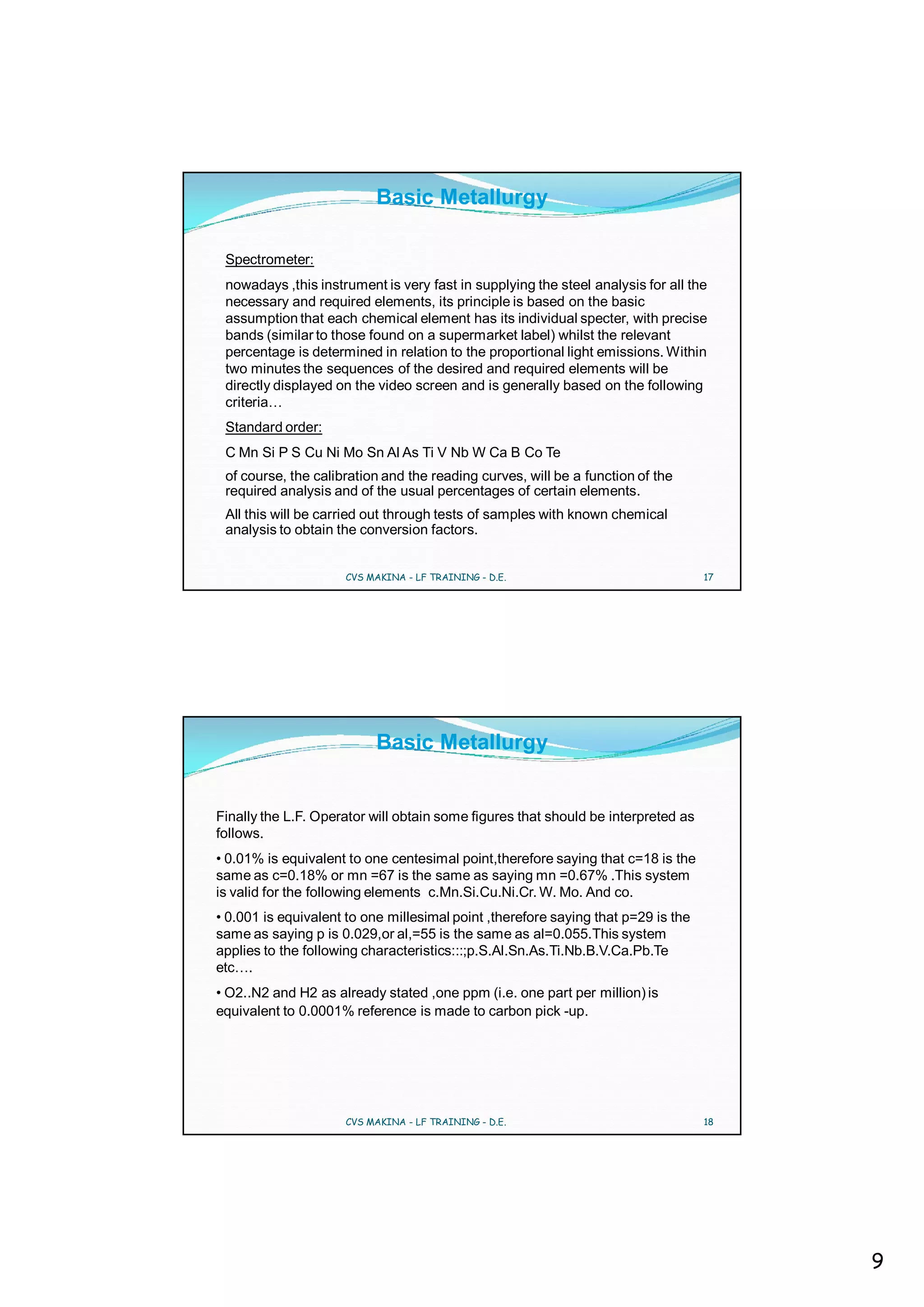 Basic Metallurgy

 Spectrometer:
 nowadays ,this instrument is very fast in supplying the steel analysis for all the
 necessary and required elements, its principle is based on the basic
 assumption that each chemical element has its individual specter, with precise
 bands (similar to those found on a supermarket label) whilst the relevant
 percentage is determined in relation to the proportional light emissions. Within
 two minutes the sequences of the desired and required elements will be
 directly displayed on the video screen and is generally based on the following
 criteria…
 Standard order:
 C Mn Si P S Cu Ni Mo Sn Al As Ti V Nb W Ca B Co Te
 of course, the calibration and the reading curves, will be a function of the
 required analysis and of the usual percentages of certain elements.
 All this will be carried out through tests of samples with known chemical
 analysis to obtain the conversion factors.


                     CVS MAKINA - LF TRAINING - D.E.                               17




                           Basic Metallurgy


Finally the L.F. Operator will obtain some figures that should be interpreted as
follows.
• 0.01% is equivalent to one centesimal point,therefore saying that c=18 is the
same as c=0.18% or mn =67 is the same as saying mn =0.67% .This system
is valid for the following elements c.Mn.Si.Cu.Ni.Cr. W. Mo. And co.
• 0.001 is equivalent to one millesimal point ,therefore saying that p=29 is the
same as saying p is 0.029,or al,=55 is the same as al=0.055.This system
applies to the following characteristics:::;p.S.Al.Sn.As.Ti.Nb.B.V.Ca.Pb.Te
etc….
• O2..N2 and H2 as already stated ,one ppm (i.e. one part per million) is
equivalent to 0.0001% reference is made to carbon pick -up.




                     CVS MAKINA - LF TRAINING - D.E.                               18




                                                                                        9
 
