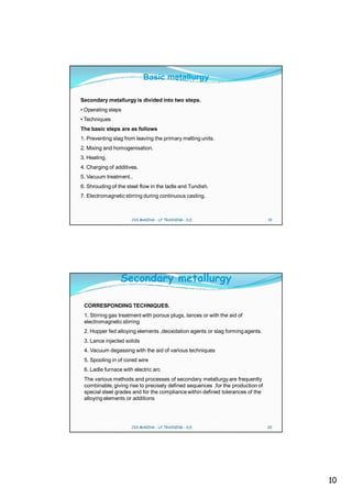 Basic metallurgy

Secondary metallurgy is divided into two steps.
• Operating steps
• Techniques
The basic steps are as follows
1. Preventing slag from leaving the primary melting units.
2. Mixing and homogenisation.
3. Heating.
4. Charging of additives.
5. Vacuum treatment..
6. Shrouding of the steel flow in the ladle and Tundish.
7. Electromagnetic stirring during continuous casting.



                      CVS MAKINA - LF TRAINING - D.E.                            19




                 Secondary metallurgy

 CORRESPONDING TECHNIQUES.
 1. Stirring gas treatment with porous plugs, lances or with the aid of
 electromagnetic stirring
 2. Hopper fed alloying elements ,deoxidation agents or slag forming agents.
 3. Lance injected solids
 4. Vacuum degassing with the aid of various techniques
 5. Spooling in of cored wire
 6. Ladle furnace with electric arc
 The various methods and processes of secondary metallurgy are frequently
 combinable, giving rise to precisely defined sequences ,for the production of
 special steel grades and for the compliance within defined tolerances of the
 alloying elements or additions




                      CVS MAKINA - LF TRAINING - D.E.                            20




                                                                                      10
 
