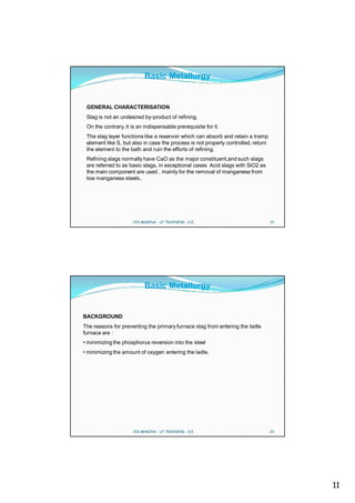 Basic Metallurgy


 GENERAL CHARACTERISATION
 Slag is not an undesired by-product of refining.
 On the contrary, it is an indispensable prerequisite for it.
 The slag layer functions like a reservoir which can absorb and retain a tramp
 element like S, but also in case the process is not properly controlled, return
 the element to the bath and ruin the efforts of refining.
 Refining slags normally have CaO as the major constituent,and such slags
 are referred to as basic slags, in exceptional cases Acid slags with SiO2 as
 the main component are used , mainly for the removal of manganese from
 low manganese steels..




                     CVS MAKINA - LF TRAINING - D.E.                               21




                           Basic Metallurgy


BACKGROUND
The reasons for preventing the primary furnace slag from entering the ladle
furnace are :
• minimizing the phosphorus reversion into the steel
• minimizing the amount of oxygen entering the ladle.




                     CVS MAKINA - LF TRAINING - D.E.                               22




                                                                                        11
 