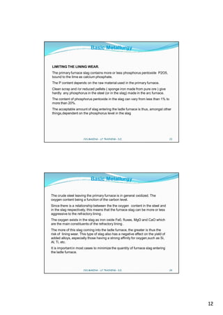 Basic Metallurgy


LIMITING THE LINING WEAR.
The primary furnace slag contains more or less phosphorus pentoxide P2O5,
bound to the lime as calcium phosphate.
The P content depends on the raw material used in the primary furnace.
Clean scrap and /or reduced pellets ( sponge iron made from pure ore ) give
hardly any phosphorus in the steel (or in the slag) made in the arc furnace.
The content of phosphorus pentoxide in the slag can vary from less than 1% to
more than 20%.
The acceptable amount of slag entering the ladle furnace is thus, amongst other
things,dependent on the phosphorus level in the slag




                      CVS MAKINA - LF TRAINING - D.E.                               23




                            Basic Metallurgy


The crude steel leaving the primary furnace is in general oxidized. The
oxygen content being a function of the carbon level.
Since there is a relationship between the the oxygen content in the steel and
in the slag respectively, this means that the furnace slag can be more or less
aggressive to the refractory lining .
The oxygen exists in the slag as iron oxide Fe0, fluxes, MgO and CaO which
are the main constituents of the refractory lining .
The more of this slag coming into the ladle furnace, the greater is thus the
risk of lining wear. This type of slag also has a negative effect on the yield of
added alloys, especially those having a strong affinity for oxygen,such as Si,
Al, Ti, etc.
It is important in most cases to minimize the quantity of furnace slag entering
the ladle furnace.




                      CVS MAKINA - LF TRAINING - D.E.                               24




                                                                                         12
 