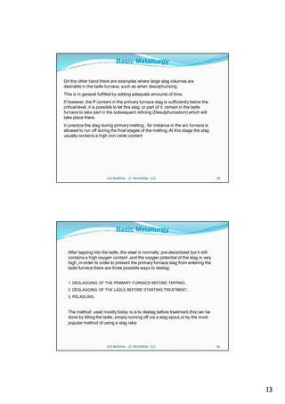 Basic Metallurgy

On the other hand there are examples where large slag volumes are
desirable in the ladle furnace, such as when desulphurising.
This is in general fulfilled by adding adequate amounts of lime.
If however, the P content in the primary furnace slag is sufficiently below the
critical level, it is possible to let this slag ,or part of it ,remain in the ladle
furnace to take part in the subsequent refining (Desulphurization) which will
take place there.
In practice the slag during primary melting , for instance in the arc furnace is
allowed to run off during the final stages of the melting. At this stage the slag
usually contains a high iron oxide content




                        CVS MAKINA - LF TRAINING - D.E.                               25




                              Basic Metallurgy


  After tapping into the ladle ,the steel is normally pre-deoxidized but it still
  contains a high oxygen content ,and the oxygen potential of the slag is very
  high,.In order to order to prevent the primary furnace slag from entering the
  ladle furnace there are three possible ways to deslag:


  1. DESLAGGING OF THE PRIMARY FURNACE BEFORE TAPPING.
  2. DESLAGGING OF THE LADLE BEFORE STARTING TREATMENT..
  3. RELADLING.



  The method used mostly today is,is to deslag before treatment,this can be
  done by tilting the ladle,.simply running off via a slag spout,or by the most
  popular method of using a slag rake




                        CVS MAKINA - LF TRAINING - D.E.                               26




                                                                                           13
 