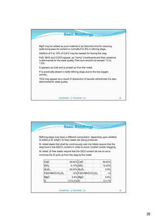 Basic Metallurgy


MgO may be added as pure material or as dolomitic lime for reducing
ladle lining wear,Its content is normally 6 to 8% in refining slags..
Addition of 5 to 10% of CaF2 may be needed for fluxing the slag.
FeO, MnO and Cr2O3 appear, as “tramp” constituents and their presence
is detrimental for the steel quality.Their sum should not exceed 1.0 to
1.5%.
S appears as CaS and is picked up from the metal.
P is practically absent in ladle refining slags,due to the low oxygen
activity..
TiO2 may appear as a result of dissolution of bauxite refractories.It is also
detrimental for steel quality.




                    CVS MAKINA - LF TRAINING - D.E.                               29




                         Basic Metallurgy

Refining slags may have a different composition depending upon whether
Si-killed,or Al -killed ( Si free) steels are being produced.
Si -killed steels that shall be continuously cast into billets require that the
slag,have a low Al2O3 ,content in order to avoid ,tundish nozzle clogging.
Al -killed ,Si free steels require that the SiO2 content be low so as to
minimize the Si pick-up from the slag by the metal

     CaO                        56-62% CaO                       56-62%
     SiO2                        6-10% SiO2                      15-20%
     Al2O 3                     20-25% Al 2O3                      5-8%
     FeO+MnO+Cr2O3                 <2% FeO+MnO+Cr2O3                  <2
     MgO                           6-8% MgO                        6-8%
     S                        0.3-2.0% S                          0.3-1%



                    CVS MAKINA - LF TRAINING - D.E.                               30




                                                                                       15
 