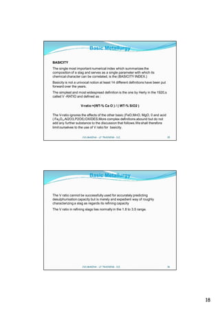 Basic Metallurgy

BASICITY
The single most important numerical index which summarizes the
composition of a slag and serves as a single parameter with which its
chemical character can be correlated, is the (BASICITY INDEX.)
Basicity is not a univocal notion at least 14 different definitions have been put
forward over the years.
The simplest and most widespread definition is the one by Herty in the 1920,s
called V -RATIO and defined as :

                    V-ratio =(WT-% Ca O ) / ( WT-% SiO2 )

The V-ratio ignores the effects of the other basic (FeO,MnO, MgO, 0 and acid
( Fe2O3,Al2O3,P2O5) OXIDES.More complex definitions abound but do not
add any further substance to the discussion that follows.We shall therefore
limit ourselves to the use of V ratio for basicity.

                     CVS MAKINA - LF TRAINING - D.E.                                35




                          Basic Metallurgy


The V ratio cannot be successfully used for accurately predicting
desulphurisation capacity but is merely and expedient way of roughly
characterizing a slag as regards its refining capacity
The V ratio in refining slags lies normally in the 1.8 to 3.5 range.




                     CVS MAKINA - LF TRAINING - D.E.                                36




                                                                                         18
 