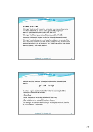 Basic Metallurgy


REFINING REACTIONS.
Refining of steel normally means the removal of one or several elements
from the metal bath.Such refining is brought about by slag metal
reactions,gas-metal reactions or metal bulk reactions.
Refining of the following elements will be discussed: S,H,N,C,O.
In addition fundamental aspects of calcium treatment will be discussed.
Refining of a particular element may be performed by one or several of the
above mentioned reactions.Desulphurisation is a typical slag -metal reaction
whereas deoxidation can be carried out as a metal bulk reaction,slag -metal
reaction ,or even a gas -metal reaction.




                    CVS MAKINA - LF TRAINING - D.E.                              39




                         Basic metallurgy


Removal of S from steel into the slag is conventionally illustrate by the
reaction
                            [S] + CaO       CaS + [O]


To achieve a good desulphurisation it is first of all necessary that three
fundamental conditions be satisfied.
1. Basic Slag.
2. High Temperature (60-80deg greater than delta T sl).
3. De -oxidation of the bath(aO2 less than 40ppm).
The stirring of the bath and the reactivity of the slag are important to speed
up the formation of Ca Sulphide.




                    CVS MAKINA - LF TRAINING - D.E.                              40




                                                                                      20
 