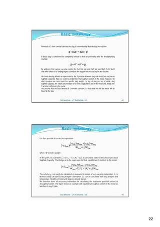 Basic metallurgy


  Removal of S from a metal bath into the slag is conventionally illustrated by the reaction:

                                            S + CaO      CaS + O

  A basic slag is considered be completely ionised so that we preferably write the desulphurising
  reaction:

                                             S + O2-     S2- + O

  By writing in this manner, we also confirm the fact that not only CaO but also MgO, FeO, Na2O
  and other oxides to a varying degree contribute the oxygen ions necessary for the reaction.

  We have already defined an expression for the S partition between slag and metal (see section on
  sulphide capacity). Now we want to predict the final sulphur content in the metal, however, for
  which purpose we must know the specific slag weight, i e kgs of slag per ton of metal, slag
  sulphide capacity, the initial concentration of S in the slagbuilders and in the metal and, finally, the
  S activity coefficient in the metal.
  We assume that the total amount of S remains constant, i e that what has left the metal will be
  found in the slag.



                            CVS MAKINA - LF TRAINING - D.E.                                                  43




                              Basic metallurgy

It is then possible to derive the expression:

                                             [ %S ]*W             (      )
                                                                 + %S0 *W slag
                              [ %S ]=
                                    final
                                                 0       steel

                                                     W steel +LS *Wslag

where ‘W’ denotes weight.

At this point, we substitute L S for C S * fS / (K S * a O) as described earlier in the discussion about
Sulphide Capacity. That brings us to the expression for final, equilibrium S content in the metal :

                                               %S0 *W steel           %S0 *W slag
                               %Sfinal
                                             W steel CS* fS / KS* a O *W slag

The activity aO can easily be calculated or measured in metals of very varying composition; fS is
likewise easily calculated using Wagner’s formalism; C S can be calculated from slag analysis and
temperature. Weights of metal and slag are already known.
We therefore have all necessary information for calculating the maximum possible extent of
desulphurisation. The figure shows an example with equilibrium sulphur content in the metal as
function of slag V-ratio.



                            CVS MAKINA - LF TRAINING - D.E.                                                  44




                                                                                                                  22
 