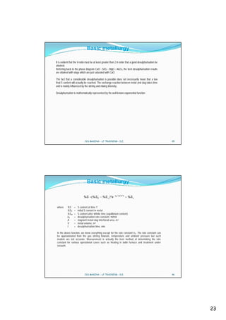 Basic metallurgy

It is evident that the V-ratio must be at least greater than 2 in order that a good desulphurisation be
attained.
Referring back to the phase diagram CaO - SiO2 - MgO - Al2O3, the best desulphurisation results
are attained with slags which are just saturated with CaO.

The fact that a considerable desulphurisation is possible does not necessarily mean that a low
final S content will actually be reached. The exchange reaction between metal and slag takes time
and is mainly influenced by the stirring and mixing intensity.

Desulphurisation is mathematically represented by the well-known exponential function




                             CVS MAKINA - LF TRAINING - D.E.                                              45




                               Basic metallurgy

                                                            kS * A / V * t
                            %S       % S0      %S * e                        %S


 where     %S     =   S content at time ‘t’
           %S0    =   initial S content in metal
           %S     =   S content after infinite time (equilibrium content)
           kS     =   desulphurisation rate constant, m/min
           A      =   stagnant metal-slag interfacial area, m 2
           V      =   metal volume, m 3
           t      =   desulphurisation time, min.

 In the above function, we know everything except for the rate constant kS . The rate constant can
 be approximated from the gas stirring flowrate, temperature and ambient pressure but such
 models are not accurate. Measurement is actually the best method of determining the rate
 constant for various operational cases such as heating in ladle furnace and treatment under
 vacuum.




                             CVS MAKINA - LF TRAINING - D.E.                                              46




                                                                                                               23
 
