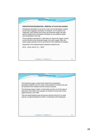 Basic metallurgy

 PRECIPITATION DEOXIDATION - REMOVAL OF SLAG INCLUSIONS.
 Precipitation deoxidation is by far the most common deoxidation method.
 As the name suggests,a deoxidiser normally AL or Si is added to the
 metal bath. Upon addition and mixing, the dissolved oxygen will react
 with the added d.the combination of oxidizer so as to produce oxides
 which precipitate in the melt.
 The precipitation deoxidation in itself does not reduce the oxygen content
 but just transforms the dissolved oxygen into oxidic oxygen. Next ,the
 oxidic oxygen particles must be removed from the metal bath by flotation.
 Expressed in the simplest way,the respective reactions are,
 Al+O2     Al2O3 and Si+ O2      SiO2




                       CVS MAKINA - LF TRAINING - D.E.                         55




                            Basic metallurgy


The dissolved oxygen content which results from precipitation
deoxidation depends upon the value of the equilibrium constant and upon
the activities of the reactants and the reaction products.
The dissolved oxygen content, is what really concerns us for the sake of
cleanness of the metal. Al2O3 appears as clusters of small, solid, sharp-
edged particles in the metal.
They are easily floated by gas stirring and induction stirring, Si is rarely
used as a single deoxidiser but rather in combination with manganese.




                       CVS MAKINA - LF TRAINING - D.E.                         56




                                                                                    28
 