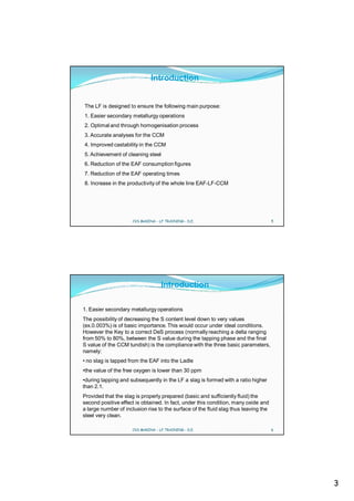 Introduction


The LF is designed to ensure the following main purpose:
1. Easier secondary metallurgy operations
2. Optimal and through homogenisation process
3. Accurate analyses for the CCM
4. Improved castability in the CCM
5. Achievement of cleaning steel
6. Reduction of the EAF consumption figures
7. Reduction of the EAF operating times
8. Increase in the productivity of the whole line EAF-LF-CCM




                     CVS MAKINA - LF TRAINING - D.E.                                 5




                                   Introduction

1. Easier secondary metallurgy operations
The possibility of decreasing the S content level down to very values
(ex.0.003%) is of basic importance. This would occur under ideal conditions.
However the Key to a correct DeS process (normally reaching a delta ranging
from 50% to 80%, between the S value during the tapping phase and the final
S value of the CCM tundish) is the compliance with the three basic parameters,
namely:
• no slag is tapped from the EAF into the Ladle
•the value of the free oxygen is lower than 30 ppm
•during tapping and subsequently in the LF a slag is formed with a ratio higher
than 2.1.
Provided that the slag is properly prepared (basic and sufficiently fluid) the
second positive effect is obtained. In fact, under this condition, many oxide and
a large number of inclusion rise to the surface of the fluid slag thus leaving the
steel very clean.

                     CVS MAKINA - LF TRAINING - D.E.                                 6




                                                                                         3
 