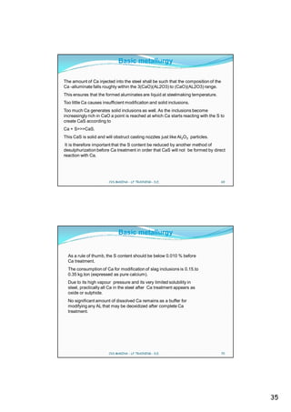 Basic metallurgy

The amount of Ca injected into the steel shall be such that the composition of the
Ca -alluminate falls roughly within the 3(CaO)(AL2O3) to (CaO)(AL2O3) range.
This ensures that the formed aluminates are liquid at steelmaking temperature.
Too little Ca causes insufficient modification and solid inclusions.
Too much Ca generates solid inclusions as well. As the inclusions become
increasingly rich in CaO a point is reached at which Ca starts reacting with the S to
create CaS according to
Ca + S>>>CaS.
This CaS is solid and will obstruct casting nozzles just like Al2O3 particles.
 It is therefore important that the S content be reduced by another method of
desulphurization before Ca treatment in order that CaS will not be formed by direct
reaction with Ca.




                        CVS MAKINA - LF TRAINING - D.E.                              69




                             Basic metallurgy


  As a rule of thumb, the S content should be below 0.010 % before
  Ca treatment.
  The consumption of Ca for modification of slag inclusions is 0.15.to
  0.35 kg.ton (expressed as pure calcium).
  Due to its high vapour pressure and its very limited solubility in
  steel, practically all Ca in the steel after Ca treatment appears as
  oxide or sulphide.
  No significant amount of dissolved Ca remains as a buffer for
  modifying any AL that may be deoxidized after complete Ca
  treatment.




                        CVS MAKINA - LF TRAINING - D.E.                              70




                                                                                          35
 