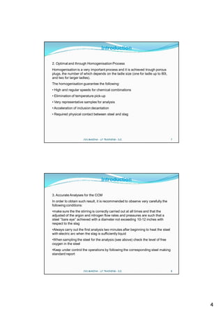 Introduction

2. Optimal and through Homogenisation Process
Homogenisation is a very important process and it is achieved trough porous
plugs, the number of which depends on the ladle size (one for ladle up to 80t,
and two for larger ladles).
The homogenisation guarantee the following:
• High and regular speeds for chemical combinations
• Elimination of temperature pick-up
• Very representative samples for analysis
• Acceleration of inclusion decantation
• Required physical contact between steel and slag




                     CVS MAKINA - LF TRAINING - D.E.                                 7




                                   Introduction

3. Accurate Analyses for the CCM
In order to obtain such result, it is recommended to observe very carefully the
following conditions:
•make sure the the stirring is correctly carried out at all times and that the
adjusted of the argon and nitrogen flow rates and pressures are such that a
steel ‘’bare eye’’ achieved with a diameter not exceeding 10-12 inches with
respect to the slag
•Always carry out the first analysis two minutes after beginning to heat the steel
with electric arc when the slag is sufficiently liquid
•When sampling the steel for the analysis (see above) check the level of free
oxygen in the steel
•Keep under control the operations by following the corresponding steel making
standard report



                     CVS MAKINA - LF TRAINING - D.E.                                 8




                                                                                         4
 