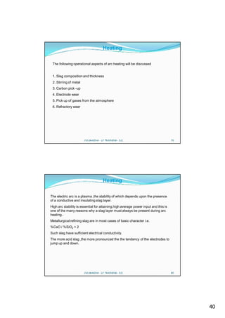 Heating

 The following operational aspects of arc heating will be discussed


 1. Slag composition and thickness
 2. Stirring of metal
 3. Carbon pick -up
 4. Electrode wear
 5. Pick up of gases from the atmosphere
 6. Refractory wear




                        CVS MAKINA - LF TRAINING - D.E.                              79




                                      Heating

The electric arc is a plasma ,the stability of which depends upon the presence
of a conductive and insulating slag layer.
High arc stability is essential for attaining,high average power input and this is
one of the many reasons why a slag layer must always be present during arc
heating..
Metallurgical refining slag are in most cases of basic character i.e.
%CaO / %SiO2 > 2
Such slag have sufficient electrical conductivity.
The more acid slag ,the more pronounced the the tendency of the electrodes to
jump up and down.




                        CVS MAKINA - LF TRAINING - D.E.                              80




                                                                                          40
 