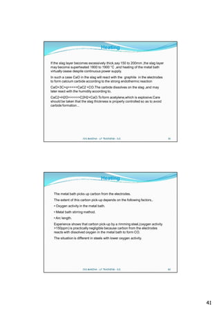 Heating

If the slag layer becomes excessively thick,say 150 to 200mm ,the slag layer
may become superheated 1800 to 1900 °C ,and heating of the metal bath
virtually cease despite continuous power supply.
In such a case CaO in the slag will react with the graphite in the electrodes
to form calcium carbide according to the strong endothermic reaction
CaO+3C+q>>>>>CaC2 +CO.The carbide dissolves on the slag ,and may
later react with the humidity according to,
CaC2+H2O>>>>>>C2H2+CaO.To form acetylene,which is explosive.Care
should be taken that the slag thickness is properly controlled so as to avoid
carbide formation ..




                      CVS MAKINA - LF TRAINING - D.E.                           81




                                    Heating

  The metal bath picks up carbon from the electrodes.
  The extent of this carbon pick-up depends on the following factors,.
  • Oxygen activity in the metal bath.
  • Metal bath stirring method.
  • Arc length.
  Experience shows that carbon pick-up by a rimming steel,(oxygen activity
  >150ppm) is practically negligible because carbon from the electrodes
  reacts with dissolved oxygen in the metal bath to form CO.
  The situation is different in steels with lower oxygen activity.




                      CVS MAKINA - LF TRAINING - D.E.                           82




                                                                                     41
 