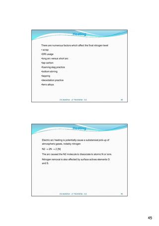 Heating

There are numerous factors which affect the final nitrogen level
• scrap
•DRI usage
•long arc versus short arc
•tap carbon
•foaming slag practice
•bottom stirring
•tapping
•deoxidation practice
•ferro alloys




                   CVS MAKINA - LF TRAINING - D.E.                   89




                                 Heating


Electric arc heating is potentially cause a substansial pick-up of
atmospheric gases, notably nitrogen

N2        2N    2 [N]

The arc caused the N2 molecule to dissociate to atomic N or ions.

Nitrogen removal is also affected by surface actives elements O
and S.




                   CVS MAKINA - LF TRAINING - D.E.                   90




                                                                          45
 