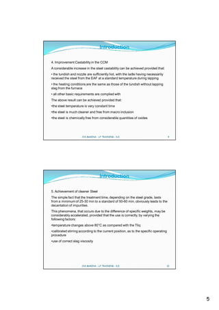 Introduction

4. Improvement Castability in the CCM
A considerable increase in the steel castability can be achieved provided that:
• the tundish and nozzle are sufficiently hot, with the ladle having necessarily
received the steel from the EAF at a standard temperature during tapping
• the heating conditions are the same as those of the tundish without tapping
slag from the furnace
• all other basic requirements are complied with
The above result can be achieved provided that:
•the steel temperature is very constant time
•the steel is much cleaner and free from macro inclusion
•the steel is chemically free from considerable quantities of oxides




                      CVS MAKINA - LF TRAINING - D.E.                                  9




                                    Introduction

5. Achievement of cleaner Steel
The simple fact that the treatment time, depending on the steel grade, lasts
from a minimum of 25-30 min to a standard of 50-60 min, obviously leads to the
decantation of impurities.
This phenomena, that occurs due to the difference of specific weights, may be
considerably accelerated, provided that the use is correctly, by varying the
following factors:
•temperature changes above 80°C as compared with the Tliq
•calibrated stirring according to the current position, as to the specific operating
procedure
•use of correct slag viscosity




                      CVS MAKINA - LF TRAINING - D.E.                              10




                                                                                           5
 
