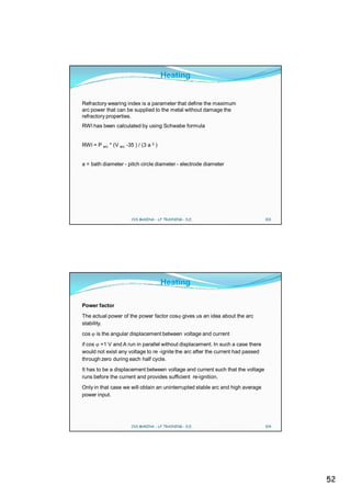 Heating


Refractory wearing index is a parameter that define the maximum
arc power that can be supplied to the metal without damage the
refractory properties.
RWI has been calculated by using Schwabe formula


RWI = P arc * (V arc -35 ) / (3 a 2 )


a = bath diameter - pitch circle diameter - electrode diameter




                        CVS MAKINA - LF TRAINING - D.E.                          103




                                        Heating

Power factor
The actual power of the power factor cos gives us an idea about the arc
stability.
cos    is the angular displacement between voltage and current
if cos =1 V and A run in parallel without displacement. In such a case there
would not exist any voltage to re -ignite the arc after the current had passed
through zero during each half cycle.
It has to be a displacement between voltage and current such that the voltage
runs before the current and provides sufficient re-ignition.
Only in that case we will obtain an uninterrupted stable arc and high average
power input.




                        CVS MAKINA - LF TRAINING - D.E.                          104




                                                                                       52
 