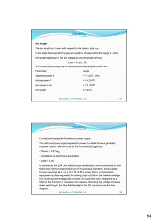 Heating

Arc length
The arc length is chosen with respect to the carbon pick -up.
In the ladle that used stirring gas arc length is chosen within the range 6 - 9cm.
Arc length depends on the arc voltage by the empirical formula
                                       L arc = V arc - 35
35 = is anode-cathode voltage drop for accelerating and decelerating electrons and ions

Parameter                                                range
Apparent power S                                         17 + 20% MVA
Active power P                                           < 14.2 MW
Arc power p arc                                          < 12.1 MW
Arc length                                               6 - 9 cm


                            CVS MAKINA - LF TRAINING - D.E.                               107




                                            Heating

    Limitations imposed by the electric power supply
    The utility company supplying electric power to a ladle furnace,generally
    imposes certain restrictions as to the furnace load, typically .
    • Flicker < 1.0 Pst95
    • Limitations on harmonics generation
    • Cosp > 0.95
    In contrast to the EAF ,the ladle furnace constitutes a very stable load so that
    flicker and harmonic generation are of no practical concerns, since a ladle
    furnace operates at a cos p of 0.70.-0.85 a power factor compensation
    equipment is often requested for raising cosp to 0.95 on the medium voltage
    line. Such equipment typically consists of a capacitor bank ,designed as a
    filter for the third and if necessary for reasons of limiting the voltage increase
    when switching in the filter.Additionally for the 5th harmonic see the line
    diagram..
                            CVS MAKINA - LF TRAINING - D.E.                               108




                                                                                                54
 