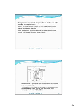 Stirring


Stirring is required for reactions to take place within the steel bulk such as the
flotation of non metallic inclusions.
It is also required for reactions between the metal and the atmosphere,for
example during vacuum treatment.
Mixing between metal and slag is additionally required for mass exchange
between metal and slag,such as for desulphurisation.




                      CVS MAKINA - LF TRAINING - D.E.                                111




                                        Stirring

                                Purging Plugs with Random
                                  or Directed Porosity
                    Genuinely
                                                 Slots in dense material
                     porous                       for directed porosity
                     material




       Directed porosity is generated by producing narrow slots or channels in
       an otherwise dense plug.
       Ores slots or channels must be so narrow that the steel surface tension
       prevents steel from flowing back into them.which means that a
       diameter/gap in the order of 0.1 to 0.5mm.

                      CVS MAKINA - LF TRAINING - D.E.                                112




                                                                                           56
 
