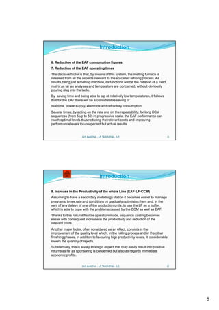 Introduction

6. Reduction of the EAF consumption figures
7. Reduction of the EAF operating times
The decisive factor is that, by means of this system, the melting furnace is
released from all the aspects relevant to the so-called refining process. As
results,being just a melting machine, its functions will be the creation of a fixed
matrix as far as analyses and temperature are concerned, without obviously
pouring slag into the ladle.
By saving time and being able to tap at relatively low temperatures, it follows
that for the EAF there will be a considerable saving of :
real time, power supply, electrode and refractory consumption
Several times, by acting on the rate and on the repeatability, for long CCM
sequences (from 5 up to 50) in progressive scale, the EAF performance can
reach optimal levels thus reducing the relevant costs and improving
performance levels to unexpected but actual results.


                      CVS MAKINA - LF TRAINING - D.E.                                 11




                                    Introduction

8. Increase in the Productivity of the whole Line (EAF-LF-CCM)
Assuming to have a secondary metallurgy station it becomes easier to manage
programs, times,rate and conditions by gradually optimising them and, in the
vent of any delays of one of the production units, to use the LF as a buffer,
which is able to cope with the problems caused by the CCM as well as EAF.
Thanks to this natural flexible operation mode, sequence casting becomes
easier with consequent increase in the productivity and reduction of the
relevant costs.
Another major factor, often considered as an effect, consists in the
improvement of the quality level which, in the rolling process and in the other
finishing phases, in addition to favouring high productivity levels, it considerable
lowers the quantity of rejects.
Substantially, this is a very strategic aspect that may easily result into positive
returns as far as sponsoring is concerned but also as regards immediate
economic profits.


                      CVS MAKINA - LF TRAINING - D.E.                                 12




                                                                                           6
 