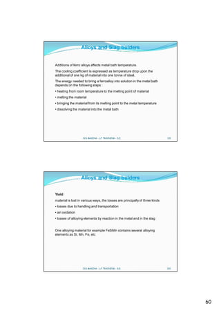 Alloys and Slag buiders


Additions of ferro alloys affects metal bath temperature.
The cooling coefficient is expressed as temperature drop upon the
additional of one kg of material into one tonne of steel.
The energy needed to bring a ferroalloy into solution in the metal bath
depends on the following steps :
• heating from room temperature to the melting point of material
• melting the material
• bringing the material from its melting point to the metal temperature
• dissolving the material into the metal bath




                   CVS MAKINA - LF TRAINING - D.E.                            119




                  Alloys and Slag buiders


Yield
material is lost in various ways, the losses are principally of three kinds
• losses due to handling and transportation
• air oxidation
• losses of alloying elements by reaction in the metal and in the slag


One alloying material for example FeSiMn contains several alloying
elements as Si, Mn, Fe, etc




                   CVS MAKINA - LF TRAINING - D.E.                            120




                                                                                    60
 
